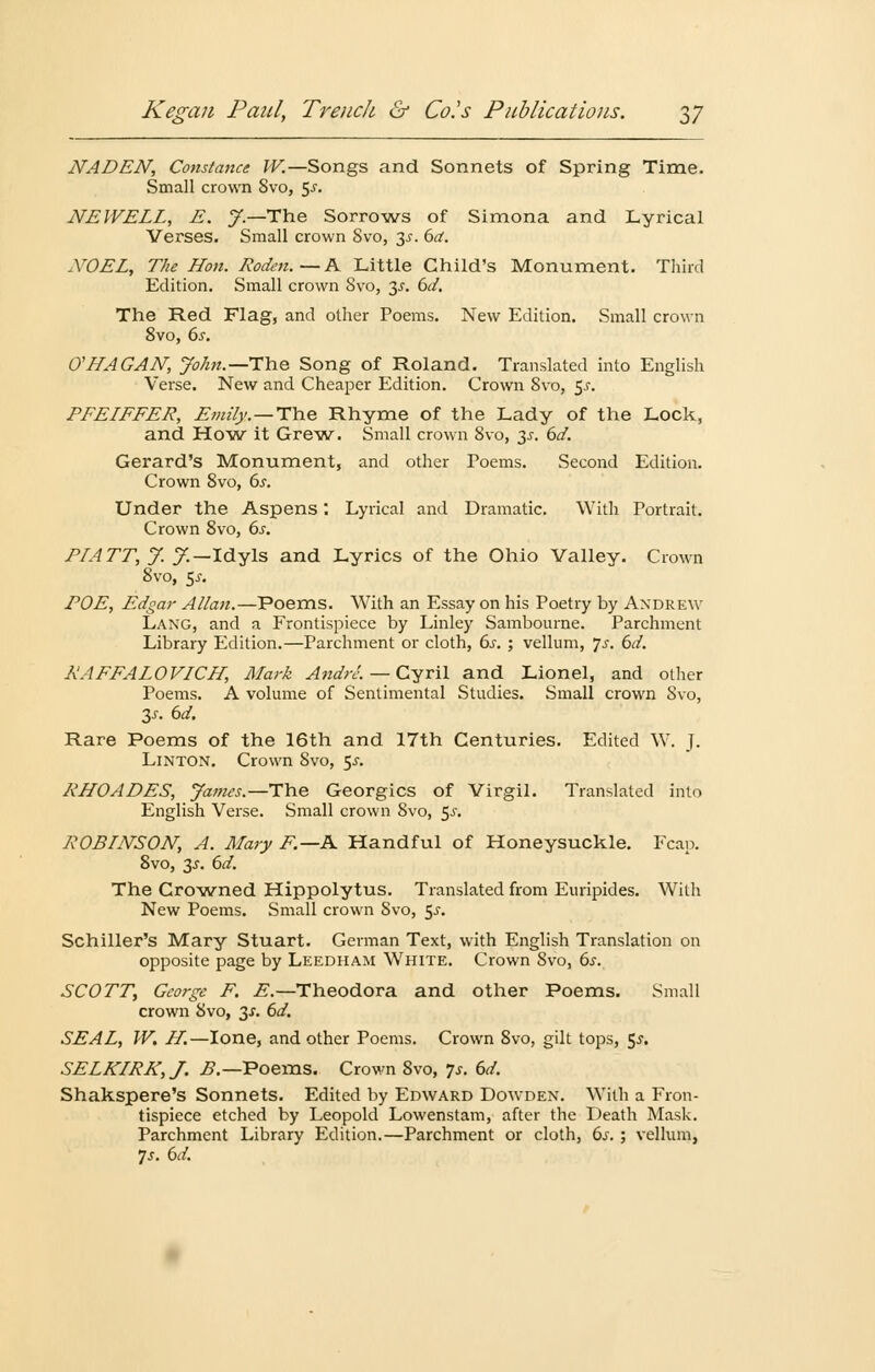 NADEN, Constance W.—Songs and Sonnets of Spring Time. Small crown Svo, $s. NEWELL, E. J — The Sorrows of Simona and Lyrical Verses. Small crown Svo, 3-f. 6ä. XOEL, The Hon. Roden.— A Little Child's Monument. Third Edition. Small crown Svo, 3-r. 6d. The Red Flag, and other Poems. New Edition. Small crown 8vo, 6s. 0'HAGAN, John.—TYie Song of Roland. Translated into English Verse. New and Cheaper Edition. Crown Svo, $s. PFELFFER, Fmz'ly.—The Rhyme of the Lady of the Lock, and How it Grew. Small crown 8vo, 3s. 6d. Gerard's Monument, and other Poems. Second Edition. Crown 8vo, 6s. Under the Aspens: Lyrical and Dramatic. With Portrait. Crown 8vo, 6s. PI ATT, J. J.~ Idyls and Lyrics of the Ohio Valley. Crown 8vo, 5.S-. POE, Edgar Allan.—Poems. With an Essay on his Poetry by Andrew Lang, and a Frontispiece by Linley Sambourne. Parchment Library Edition.—Parchment or cloth, 6s. ; vellum, js. 6d. RAFFALOVICH, Mark Andre. — Cyril and Lionel, and other Poems. A volume of Sentimental Studies. Small crown Svo, 3j. 6d. Rare Poems of the 16th and 17th Centuries. Edited W. J. Linton. Crown Svo, 5^. RHOADES, James.—The Georgics of Virgil. Translated into English Verse. Small crown Svo, $s. ROBINSON, A. Mary F.—A Handful of Honeysuckle. Fcap. Svo, 3.J. 6d. The Growned Hippolytus. Translated from Euripides. With New Poems. Small crown Svo, 5-r. Schiller's Mary Stuart. German Text, with English Translation on opposite page by Leedham White. Crown Svo, 6s. SCOTT, George F. E.—Theodora and other Poems. Small crown Svo, 3-r. 6d. SEAL, W. H.—Ione, and other Poems. Crown 8vo, gilt tops, 5^. SELKIRK,J. B.—TPoems. Crown 8vo, Js. 6d. Shakspere's Sonnets. Edited by Edward Dowden. With a Fron- tispiece etched by Leopold Lowenstam, after the Death Mask. Parchment Library Edition.—Parchment or cloth, 6^. ; vellum, 7-r. 6d.