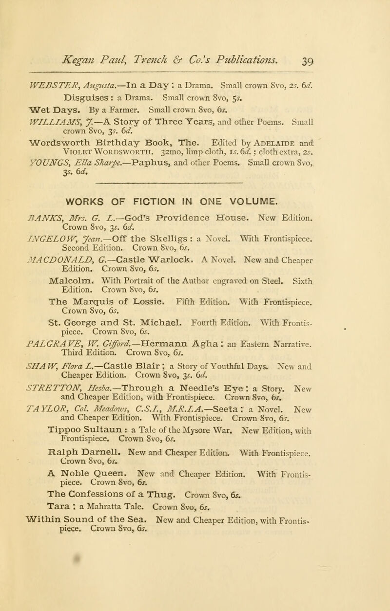 WEBSTER, Aitgiista.—In a Day : a Drama. Small crown Svo, 2s. 6d. Disguises : a Drama. Small crown Svo, $s. Wet Days. By a Farmer. Small crown 8vo, bs. WILLIAMS, y.—A Story of Three Years, and other Poems. Small crown Svo, 3J. 6d. Wordsworth Birthday Book, The. Edited by Adelaide and VioletWordsworth. 32010, limp cloth, is. 6d.; cloth extra, 2s. YOUNGS, Ella Sharpe.—Paphus, and other Poems. Small crown Svo, 3^. 6d. WORKS OF FICTION IN ONE VOLUME. BANKS, Mrs. G. L.—God's Providence House. New Edition. Crown 8vo, 3-r. 6d. INGELOW, Jean.—Oft the Skelligs : a Novel. With Frontispiece. Second Edition. Crown Svo, 6s. MACDONALD, G.— Castle Warlock. A Novel. New and Cheaper Edition. Crown 8vo, 6s. Malcolm. With Portrait of the Author engraved on Steel. Sixth Edition. Crown Svo, 6s. The Marquis of Lossie. Fifth Edition. With Frontispiece. Crown Svo, 6s. St. George and St. Michael. Fourth Edition. With Frontis- piece. Crown Svo, 6s. PALGRAVE, W. Gifford.— Hermann Agha : an Eastern Narrative. Third Edition. Crown Svo, 6s. SHA W, Flora L— Castle Blair ; a Story of Youthful Days, New and Cheaper Edition. Crown Svo, 3-r. 6d. STRETTON, Hesba.—Through a Needle's Eye : a Story. New and Cheaper Edition, with Frontispiece. Crown Svo, ös. TAYLOR, Col. Meadmvs, C.S.I., M.R.I.A.—Seeta.: a Novel. New and Cheaper Edition. With Frontispiece. Crown Svo, 6s. Tippoo Sultaun : a Tale of the Mysore War. New Edition, with Frontispiece. Crown Svo, 6s. Ralph Darneil. New and Cheaper Edition. With Frontispiece. Crown Svo, 6s. A Noble Queen. New and Cheaper Edition. With Frontis- piece. Crown Svo, 6s. The Confessions of a Thug. Crown Svo, 6s. Tara : a Mahratta Tale. Crown Svo, 6s. Within Sound of the Sea. New and Cheaper Edition, with Frontis- piece. Crown Svo, 6s.