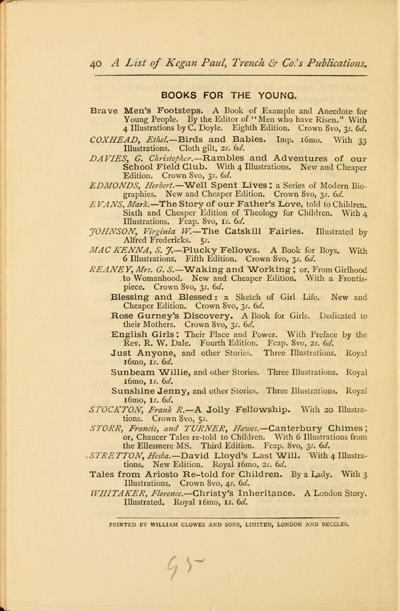 B00KS FOR THE YOUNG. Brave Men's Footsteps. A Book of Example and Anecdote for Young People. By the Editor of Men who have Risen. With 4 Illustrations by C. Doyle. Eighth Edition. Crown 8vo, 3*. 6d. COXHEAD, Ethel.—Bxrds and Babies. Imp. i6mo. With 33 Illustrations. Cloth gilt, 2s. bd. DA V/ES, G. Christopher.—-Rambles and Adventures of our School Field Club. With 4 Illustrations. New and Cheaper Edition. Crown 8vo, 3-r. 6d. EDMUNDS, Herbert—Well Spent Lives : a Series of Modern Bio- graphies. New and Cheaper Edition. Crown 8vo, 3-r. 6d. EVANS, Mark.—The Story of our Father's Love, told to Children. Sixth and Cheaper Edition of Theology for Children. With 4 Illustrations. Fcap. 8vo, is. 6d. JOHNSON, Virginia W.—The Gatskill Fairies. Illustrated by Alfred Fredericks. $s. MAC KENNA, S. J.—Plucky Fellows. A Book for Boys. With 6 Illustrations. Fifth Edition. Crown 8vo, 3^. 6d. REANEY, Mrs. G. S— Waking and Working ; or, From Girlhood to Womanhood. New and Cheaper Edition. With a Frontis- piece. Crown 8vo, 3s. 6d. Blessing and Blessed: a Sketch of Girl Life. New and Cheaper Edition. Crown 8vo, 3s. 6d. Rose Gurney's Discovery. A Book for Girls. Dedicated to their Mothers. Crown 8vo, 3s. 6d. English Girls; Their Place and Power. With Preface by the Rev. R. W. Dale. Fourth Edition. Fcap. 8vo, 2s. 6d. Just Anyone, and other Stories. Three Illustrations. Royal iömo, is. 6d. Sunbeam Willie, and other Stories. Three Illustrations. Royal i6mo, is. 6d. Sunshine Jenny, and other Stories. Three Illustrations. Royal iömo, is. 6d. STOCKTON, Frank R.—K Jolly Fellowship. With 20 Illustra- tions. Crown 8vo, $s. STORR, Francis, and TURNER, Hawes.—Canterbury Chimes ; or, Chaucer Tales re-told to Children. With 6 Illustrations from the Ellesmere MS. Third Edition. Fcap. 8vo, 3s. 6d. .STRETTON, Hesba.—David Lloyd's Last Will. With 4 Illustra- tions. New Edition. Royal iömo, 2s. 6d. Tales from Ariosto Re-told for Children. By a Lady. With 3 Illustrations. Crown Svo, 4.?. 6d. WHITAKER, Florence— Christy's Inheritance. A London Story. Illustrated. Royal i6mo, 13*. 6d. PRINTED BY WILLIAM CLOWES AND SONS, LIMITED, LONDON AND BECCLES. «V