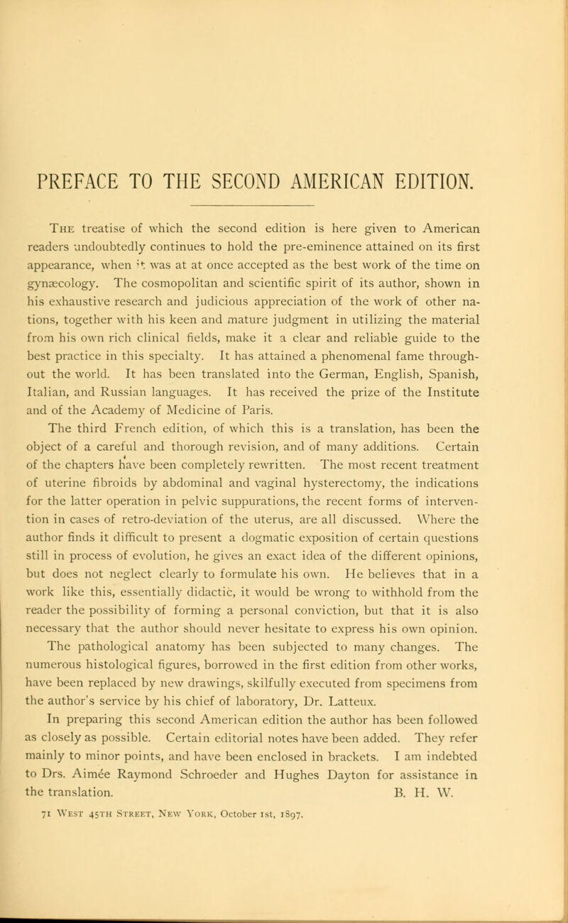 PREFACE TO THE SECOND AMERICAN EDITION. The treatise of which the second edition is here given to American readers undoubtedly continues to hold the pre-eminence attained on its first appearance, when ?* was at at once accepted as the best work of the time on gynaecology. The cosmopolitan and scientific spirit of its author, shown in his exhaustive research and judicious appreciation of the work of other na- tions, together with his keen and mature judgment in utilizing the material from his own rich clinical fields, make it a clear and reliable guide to the best practice in this specialty. It has attained a phenomenal fame through- out the world. It has been translated into the German, English, Spanish, Italian, and Russian languages. It has received the prize of the Institute and of the Academy of Medicine of Paris. The third French edition, of which this is a translation, has been the object of a careful and thorough revision, and of many additions. Certain of the chapters have been completely rewritten. The most recent treatment of uterine fibroids by abdominal and vaginal hysterectomy, the indications for the latter operation in pelvic suppurations, the recent forms of interven- tion in cases of retro-deviation of the uterus, are all discussed. Where the author finds it difficult to present a dogmatic exposition of certain questions still in process of evolution, he gives an exact idea of the different opinions, but does not neglect clearly to formulate his own. He believes that in a work like this, essentially didactic, it would be wrong to withhold from the reader the possibility of forming a personal conviction, but that it is also necessary that the author should never hesitate to express his own opinion. The pathological anatomy has been subjected to many changes. The numerous histological figures, borrowed in the first edition from other works, have been replaced by new drawings, skilfully executed from specimens from the author's service by his chief of laboratory, Dr. Latteux. In preparing this second American edition the author has been followed as closely as possible. Certain editorial notes have been added. They refer mainly to minor points, and have been enclosed in brackets. I am indebted to Drs. Aimee Raymond Schroeder and Hughes Dayton for assistance in the translation. B. H. W. 71 West 45TH STREET, New York, October 1st, 1S97.