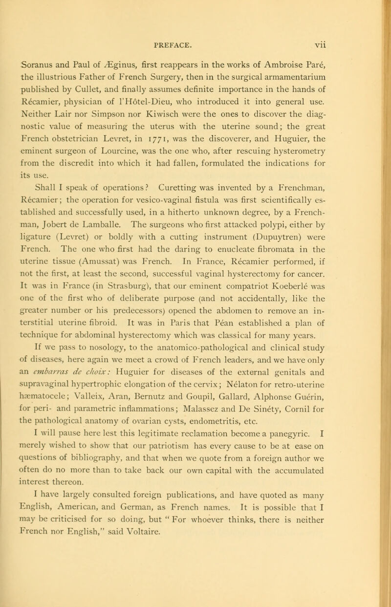 Soranus and Paul of /Eginus, first reappears in the works of Ambroise Pare, the illustrious Father of French Surgery, then in the surgical armamentarium published by Cullet, and finally assumes definite importance in the hands of Recamier, physician of l'Hotel-Dieu, who introduced it into general use. Neither Lair nor Simpson nor Kiwisch were the ones to discover the diag- nostic value of measuring the uterus with the uterine sound; the great French obstetrician Levret, in 1771, was the discoverer, and Huguier, the eminent surgeon of Lourcine, was the one who, after rescuing hysterometry from the discredit into which it had fallen, formulated the indications for its use. Shall I speak of operations ? Curetting was invented by a Frenchman, Recamier; the operation for vesico-vaginal fistula was first scientifically es- tablished and successfully used, in a hitherto unknown degree, by a French- man, Jobert de Lamballe. The surgeons who first attacked polypi, either by ligature (Levret) or boldly with a cutting instrument (Dupuytren) were French. The one who first had the daring to enucleate fibromata in the uterine tissue (Amussat) was French. In France, Recamier performed, if not the first, at least the second, successful vaginal hysterectomy for cancer. It was in France (in Strasburg), that our eminent compatriot Koeberle was one of the first who of deliberate purpose (and not accidentally, like the greater number or his predecessors) opened the abdomen to remove an in- terstitial uterine fibroid. It was in Paris that Pean established a plan of technique for abdominal hysterectomy which was classical for many years. If we pass to nosology, to the anatomico-pathological and clinical study of diseases, here again we meet a crowd of French leaders, and we have only an embarras de ckoix: Huguier for diseases of the external genitals and supravaginal hypertrophic elongation of the cervix; Nelaton for retro-uterine hematocele; Valleix, Aran, Bernutz and Goupil, Gallard, Alphonse Guerin, for peri- and parametric inflammations; Malassez and De Sinety, Cornil for the pathological anatomy of ovarian cysts, endometritis, etc. I will pause here lest this legitimate reclamation become a panegyric. I merely wished to show that our patriotism has every cause to be at ease on questions of bibliography, and that when we quote from a foreign author we often do no more than to take back our own capital with the accumulated interest thereon. I have largely consulted foreign publications, and have quoted as many English, American, and German, as French names. It is possible that I may be criticised for so doing, but  For whoever thinks, there is neither French nor English, said Voltaire.