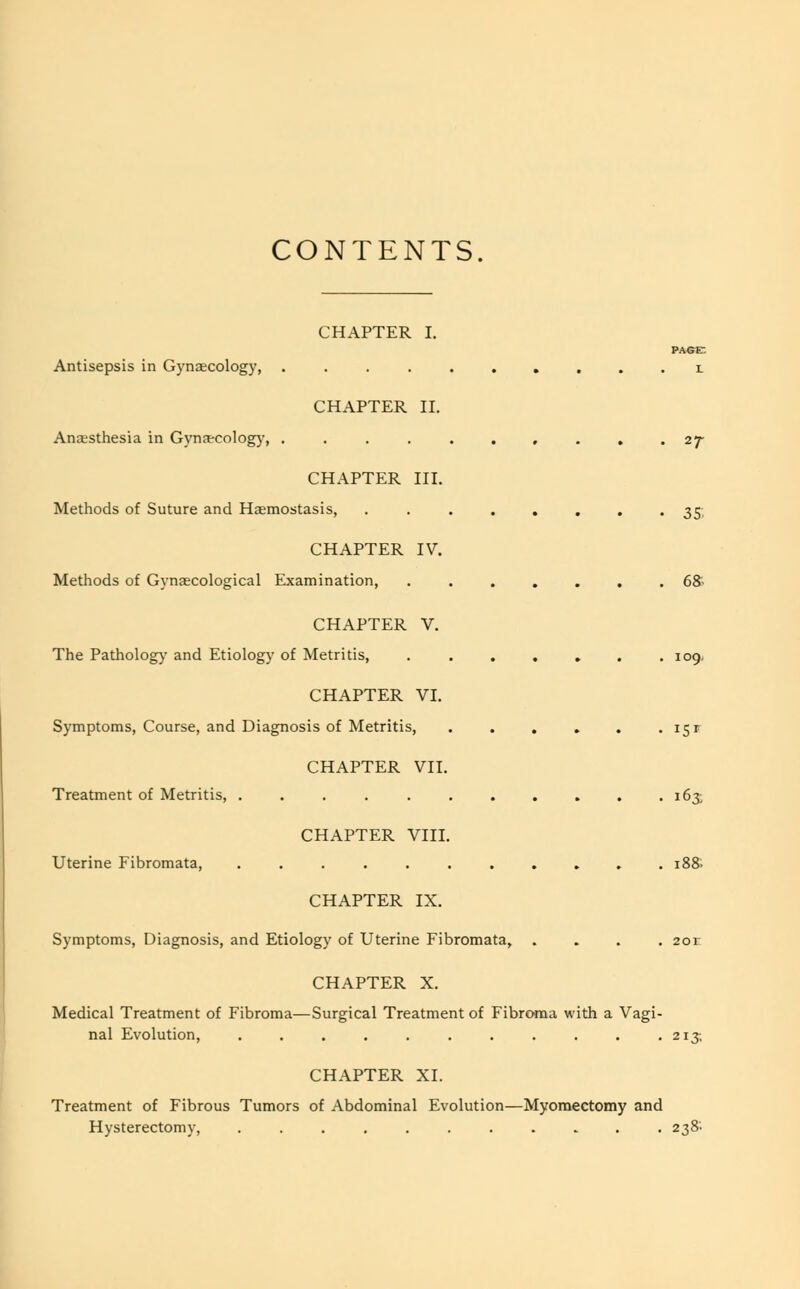 CONTENTS. CHAPTER I. PAGE Antisepsis in Gynaecology, .......... l CHAPTER II. Anaesthesia in Gynaecology, .......... 27- CHAPTER III. Methods of Suture and Hasmostasis, ........ 35. CHAPTER IV. Methods of Gynaecological Examination, ....... 68- CHAPTER V. The Pathology and Etiology of Metritis, . . . . . . .109. CHAPTER VI. Symptoms, Course, and Diagnosis of Metritis, . . . . . . 15 r CHAPTER VII. Treatment of Metritis, . . . . . . . . . . .163; CHAPTER VIII. Uterine Fibromata, 188. CHAPTER IX. Symptoms, Diagnosis, and Etiology of Uterine Fibromata, .... 2or CHAPTER X. Medical Treatment of Fibroma—Surgical Treatment of Fibroma with a Vagi- nal Evolution, . . . . . . . . . . .213; CHAPTER XI. Treatment of Fibrous Tumors of Abdominal Evolution—Myomectomy and Hysterectomy, ........... 238'.