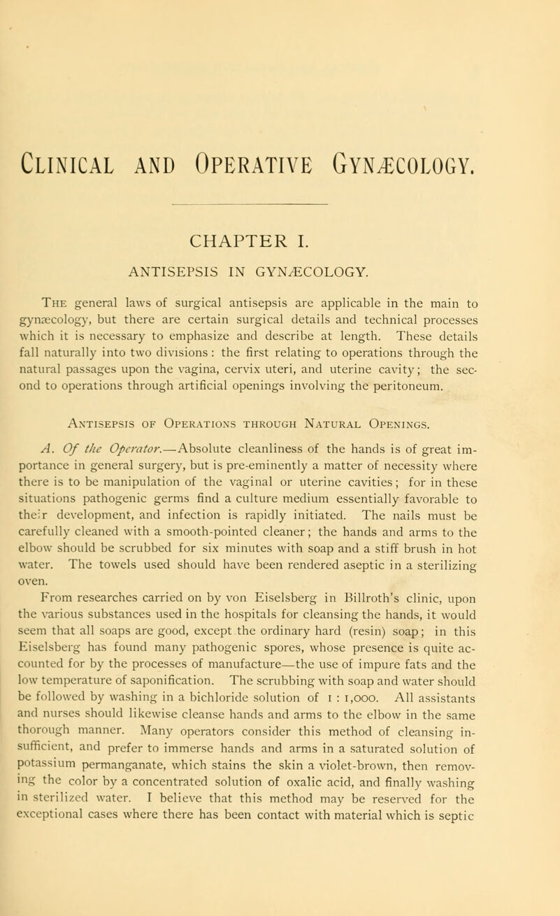 Clinical and Operative Gynecology. CHAPTER I. ANTISEPSIS IN GYNECOLOGY. The general laws of surgical antisepsis are applicable in the main to gynaecology, but there are certain surgical details and technical processes which it is necessary to emphasize and describe at length. These details fall naturally into two divisions : the first relating to operations through the natural passages upon the vagina, cervix uteri, and uterine cavity; the sec- ond to operations through artificial openings involving the peritoneum. Antisepsis of Operations through Natural Openings. A. Of tJie Operator.—Absolute cleanliness of the hands is of great im- portance in general surgery, but is pre-eminently a matter of necessity where there is to be manipulation of the vaginal or uterine cavities; for in these situations pathogenic germs find a culture medium essentially favorable to their development, and infection is rapidly initiated. The nails must be carefully cleaned with a smooth-pointed cleaner; the hands and arms to the elbow should be scrubbed for six minutes with soap and a stiff brush in hot water. The towels used should have been rendered aseptic in a sterilizing oven. From researches carried on by von Eiselsberg in Billroth's clinic, upon the various substances used in the hospitals for cleansing the hands, it would seem that all soaps are good, except the ordinary hard (resin) soap; in this Eiselsberg has found many pathogenic spores, whose presence is quite ac- counted for by the processes of manufacture—the use of impure fats and the low temperature of saponification. The scrubbing with soap and water should be followed by washing in a bichloride solution of i : 1,000. All assistants and nurses should likewise cleanse hands and arms to the elbow in the same thorough manner. Many operators consider this method of cleansing in- sufficient, and prefer to immerse hands and arms in a saturated solution of potassium permanganate, which stains the skin a violet-brown, then remov- ing the color by a concentrated solution of oxalic acid, and finally washing in sterilized water. I believe that this method may be reserved for the exceptional cases where there has been contact with material which is septic