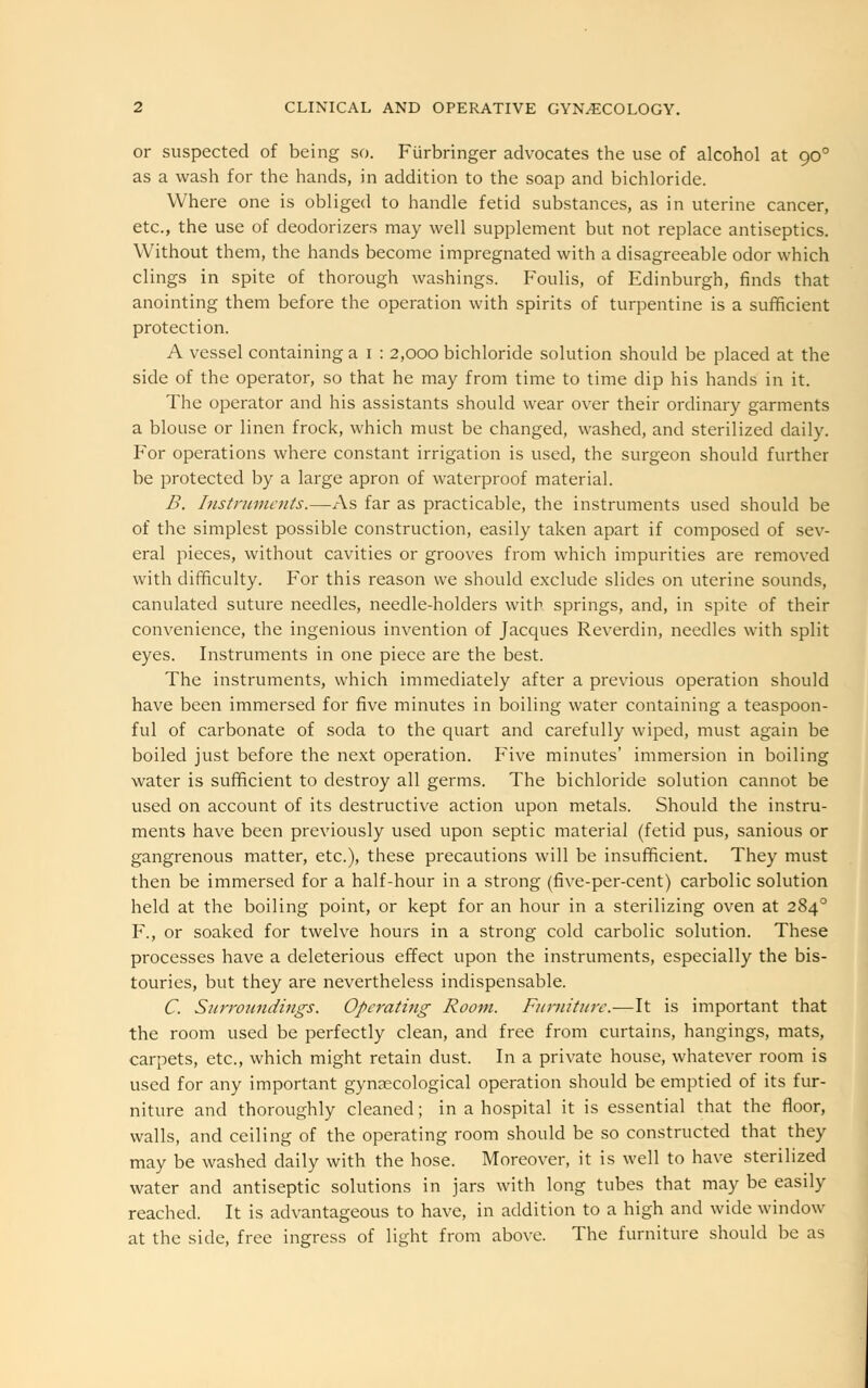 or suspected of being so. Furbringer advocates the use of alcohol at 90° as a wash for the hands, in addition to the soap and bichloride. Where one is obliged to handle fetid substances, as in uterine cancer, etc., the use of deodorizers may well supplement but not replace antiseptics. Without them, the hands become impregnated with a disagreeable odor which clings in spite of thorough washings. Foulis, of Edinburgh, finds that anointing them before the operation with spirits of turpentine is a sufficient protection. A vessel containing a 1 : 2,000 bichloride solution should be placed at the side of the operator, so that he may from time to time dip his hands in it. The operator and his assistants should wear over their ordinary garments a blouse or linen frock, which must be changed, washed, and sterilized daily. For operations where constant irrigation is used, the surgeon should further be protected by a large apron of waterproof material. B. Instruments.—As far as practicable, the instruments used should be of the simplest possible construction, easily taken apart if composed of sev- eral pieces, without cavities or grooves from which impurities are removed with difficulty. For this reason we should exclude slides on uterine sounds, canulated suture needles, needle-holders with springs, and, in spite of their convenience, the ingenious invention of Jacques Reverdin, needles with split eyes. Instruments in one piece are the best. The instruments, which immediately after a previous operation should have been immersed for five minutes in boiling water containing a teaspoon- ful of carbonate of soda to the quart and carefully wiped, must again be boiled just before the next operation. Five minutes' immersion in boiling water is sufficient to destroy all germs. The bichloride solution cannot be used on account of its destructive action upon metals. Should the instru- ments have been previously used upon septic material (fetid pus, sanious or gangrenous matter, etc.), these precautions will be insufficient. They must then be immersed for a half-hour in a strong (five-per-cent) carbolic solution held at the boiling point, or kept for an hour in a sterilizing oven at 2840 F., or soaked for twelve hours in a strong cold carbolic solution. These processes have a deleterious effect upon the instruments, especially the bis- touries, but they are nevertheless indispensable. C. Surroundings. Operating Room. Furniture—-It is important that the room used be perfectly clean, and free from curtains, hangings, mats, carpets, etc., which might retain dust. In a private house, whatever room is used for any important gynaecological operation should be emptied of its fur- niture and thoroughly cleaned; in a hospital it is essential that the floor, walls, and ceiling of the operating room should be so constructed that they may be washed daily with the hose. Moreover, it is well to have sterilized water and antiseptic solutions in jars with long tubes that may be easily reached. It is advantageous to have, in addition to a high and wide window at the side, free ingress of light from above. The furniture should be as