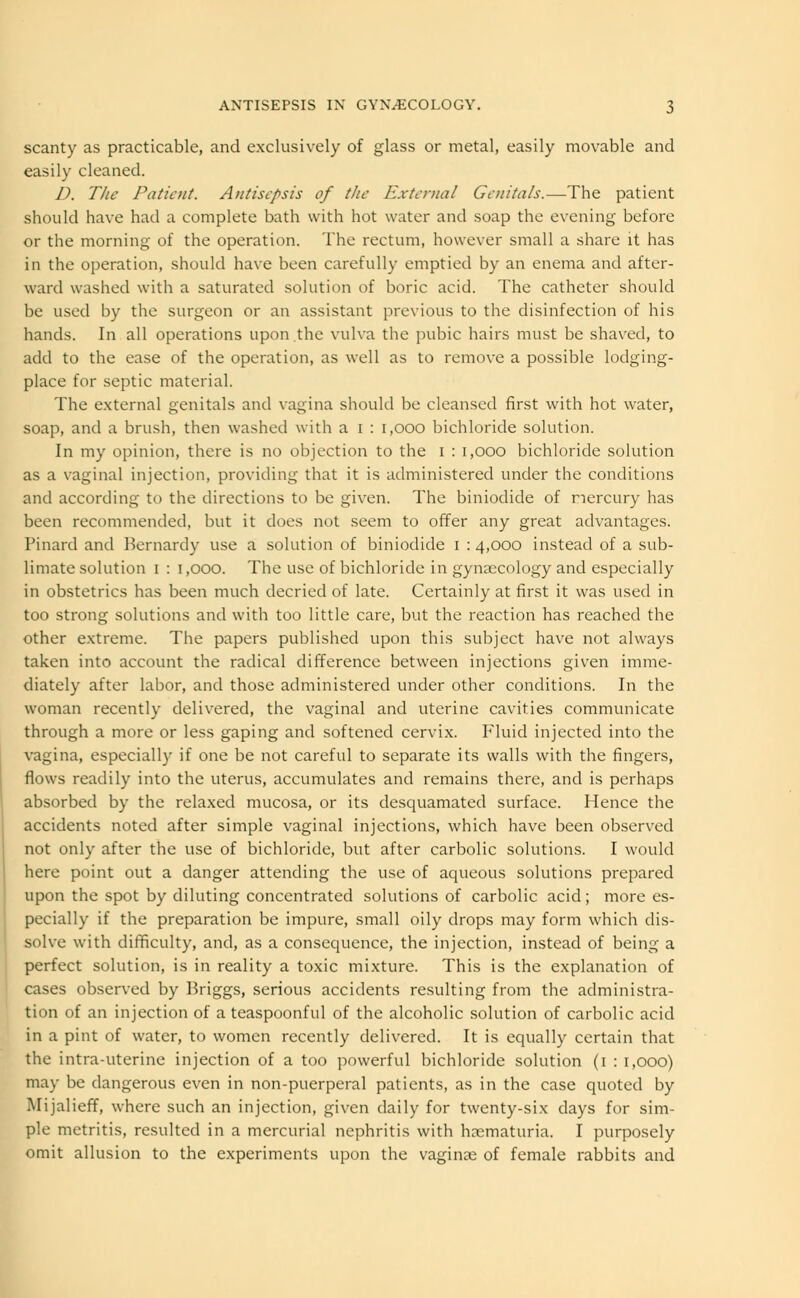 scanty as practicable, and exclusively of glass or metal, easily movable and easily cleaned. D. The Patient. Antisepsis of the External Genitals.—The patient should have had a complete bath with hot water and soap the evening before or the morning of the operation. The rectum, however small a share it has in the operation, should have been carefully emptied by an enema and after- ward washed with a saturated solution of boric acid. The catheter should be used by the surgeon or an assistant previous to the disinfection of his hands. In all operations upon.the vulva the pubic hairs must be shaved, to add to the ease of the operation, as well as to remove a possible lodging- place for septic material. The external genitals and vagina should be cleansed first with hot water, soap, and a brush, then washed with a i : 1,000 bichloride solution. In my opinion, there is no objection to the i : 1,000 bichloride solution as a vaginal injection, providing that it is administered under the conditions and according to the directions to be given. The biniodide of mercury has been recommended, but it does not seem to offer any great advantages. Pinard and Bernardy use a solution of biniodide i : 4,000 instead of a sub- limate solution 1 : 1,000. The use of bichloride in gynaecology and especially in obstetrics has been much decried of late. Certainly at first it was used in too strong solutions and with too little care, but the reaction has reached the other extreme. The papers published upon this subject have not always taken into account the radical difference between injections given imme- diately after labor, and those administered under other conditions. In the woman recently delivered, the vaginal and uterine cavities communicate through a more or less gaping and softened cervix. Fluid injected into the vagina, especially if one be not careful to separate its walls with the fingers, flows readily into the uterus, accumulates and remains there, and is perhaps absorbed by the relaxed mucosa, or its desquamated surface. Hence the accidents noted after simple vaginal injections, which have been observed not only after the use of bichloride, but after carbolic solutions. I would here point out a danger attending the use of aqueous solutions prepared upon the spot by diluting concentrated solutions of carbolic acid; more es- pecially if the preparation be impure, small oily drops may form which dis- solve with difficulty, and, as a consequence, the injection, instead of being a perfect solution, is in reality a toxic mixture. This is the explanation of cases observed by Briggs, serious accidents resulting from the administra- tion of an injection of a teaspoonful of the alcoholic solution of carbolic acid in a pint of water, to women recently delivered. It is equally certain that the intra-uterine injection of a too powerful bichloride solution (1 : 1,000) may be dangerous even in non-puerperal patients, as in the case quoted by Mijalieff, where such an injection, given daily for twenty-six clays for sim- ple metritis, resulted in a mercurial nephritis with hematuria. I purposely omit allusion to the experiments upon the vaginae of female rabbits and