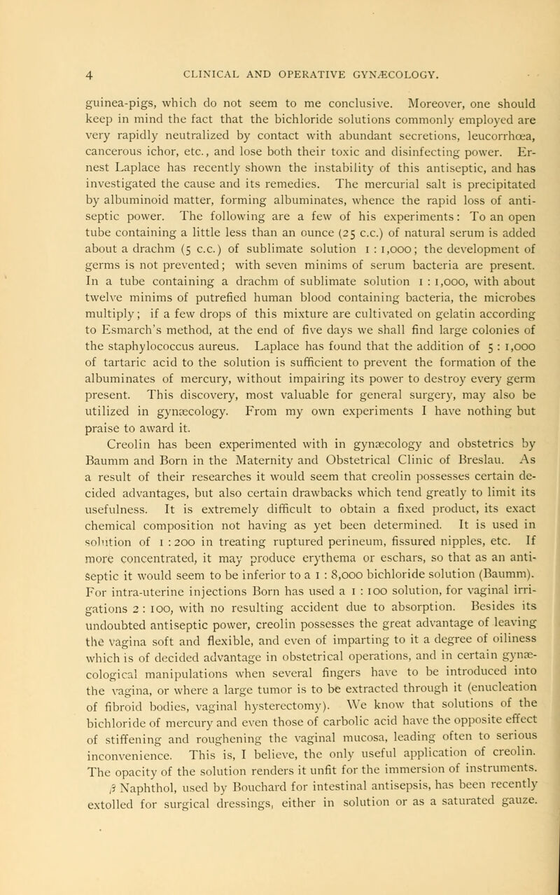 guinea-pigs, which do not seem to me conclusive. Moreover, one should keep in mind the fact that the bichloride solutions commonly employed are very rapidly neutralized by contact with abundant secretions, leucorrhcea, cancerous ichor, etc., and lose both their toxic and disinfecting power. Er- nest Laplace has recently shown the instability of this antiseptic, and has investigated the cause and its remedies. The mercurial salt is precipitated by albuminoid matter, forming albuminates, whence the rapid loss of anti- septic power. The following are a few of his experiments: To an open tube containing a little less than an ounce (25 c.c.) of natural serum is added about a drachm (5 c.c.) of sublimate solution 1 : 1,000; the development of germs is not prevented; with seven minims of serum bacteria are present. In a tube containing a drachm of sublimate solution 1 : 1,000, with about twelve minims of putrefied human blood containing bacteria, the microbes multiply; if a few drops of this mixture are cultivated on gelatin according to Esmarch's method, at the end of five days we shall find large colonies of the staphylococcus aureus. Laplace has found that the addition of 5 : 1,000 of tartaric acid to the solution is sufficient to prevent the formation of the albuminates of mercury, without impairing its power to destroy every germ present. This discovery, most valuable for general surgery, may also be utilized in gynaecology. From my own experiments I have nothing but praise to award it. Creolin has been experimented with in gynaecology and obstetrics by Baumm and Born in the Maternity and Obstetrical Clinic of Breslau. As a result of their researches it would seem that creolin possesses certain de- cided advantages, but also certain drawbacks which tend greatly to limit its usefulness. It is extremely difficult to obtain a fixed product, its exact chemical composition not having as yet been determined. It is used in solution of 1 : 200 in treating ruptured perineum, fissured nipples, etc. If more concentrated, it may produce erythema or eschars, so that as an anti- septic it would seem to be inferior to a I : 8,000 bichloride solution (Baumm). For intra-uterine injections Born has used a 1 : 100 solution, for vaginal irri- gations 2: 100, with no resulting accident due to absorption. Besides its undoubted antiseptic power, creolin possesses the great advantage of leaving the vagina soft and flexible, and even of imparting to it a degree of oiliness which is of decided advantage in obstetrical operations, and in certain gynae- cological manipulations when several fingers have to be introduced into the vagina, or where a large tumor is to be extracted through it (enucleation of fibroid bodies, vaginal hysterectomy). We know that solutions of the bichloride of mercury and even those of carbolic acid have the opposite effect of stiffening and roughening the vaginal mucosa, leading often to serious inconvenience. This is, I believe, the only useful application of creolin. The opacity of the solution renders it unfit for the immersion of instruments. /S Naphthol, used by Bouchard for intestinal antisepsis, has been recently extolled for surgical dressings, either in solution or as a saturated gauze.