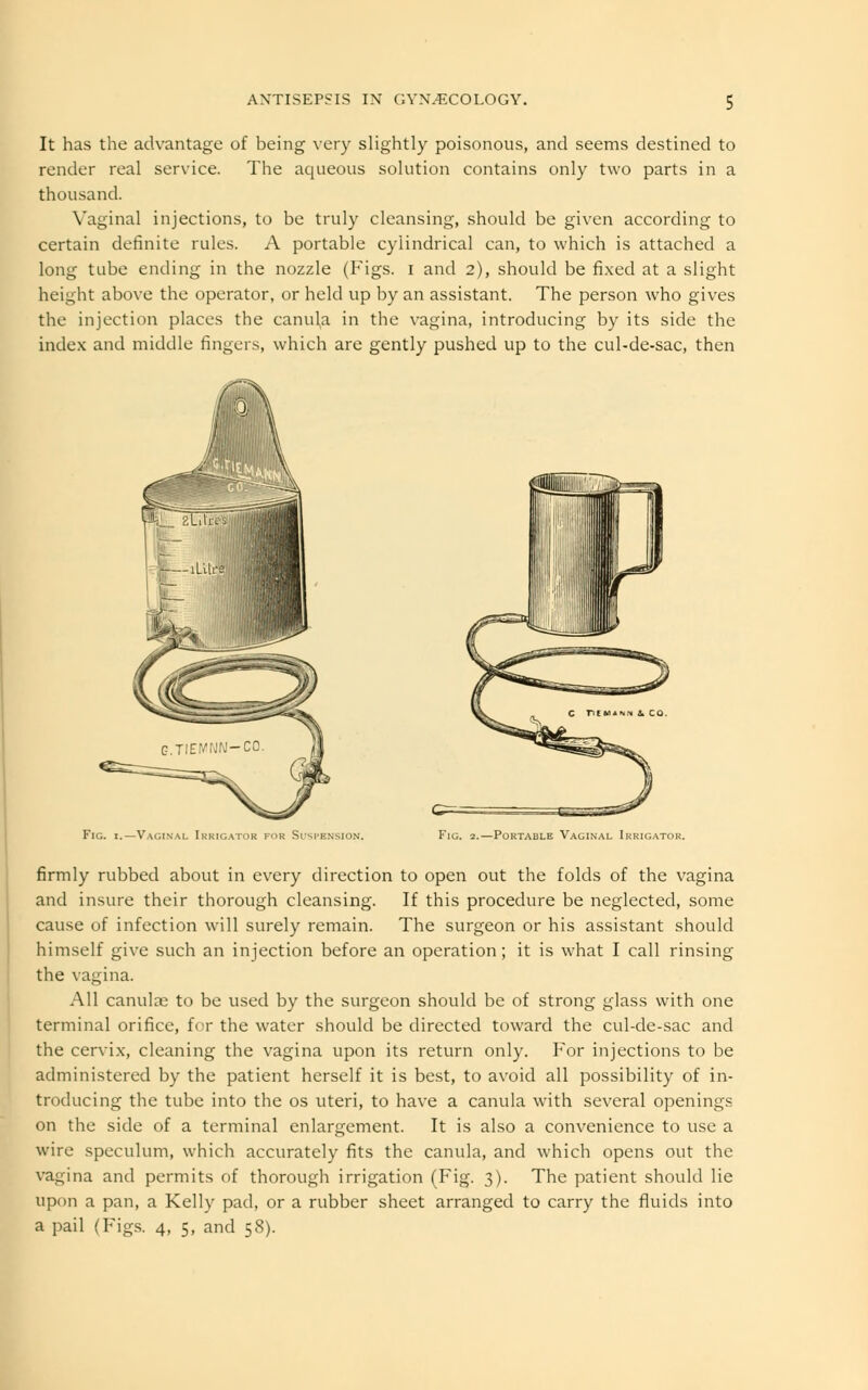 It has the advantage of being very slightly poisonous, and seems destined to render real service. The aqueous solution contains only two parts in a thousand. Vagina] injections, to be truly cleansing, should be given according to certain definite rules. A portable cylindrical can, to which is attached a long tube ending in the nozzle (Figs, i and 2), should be fixed at a slight height above the operator, or held up by an assistant. The person who gives the injection places the canula in the vagina, introducing by its side the index and middle fingers, which are gently pushed up to the cul-de-sac, then Fig. 1.—Vaginal Irrigator for Suspension, Fig. 2.—Portable Vaginal Irrigator. firmly rubbed about in every direction to open out the folds of the vagina and insure their thorough cleansing. If this procedure be neglected, some cause of infection will surely remain. The surgeon or his assistant should himself give such an injection before an operation; it is what I call rinsing the vagina. All canulce to be used by the surgeon should be of strong glass with one terminal orifice, for the water should be directed toward the cul-de-sac and the cervix, cleaning the vagina upon its return only. For injections to be administered by the patient herself it is best, to avoid all possibility of in- troducing the tube into the os uteri, to have a canula with several openings on the side of a terminal enlargement. It is also a convenience to use a wire speculum, which accurately fits the canula, and which opens out the vagina and permits of thorough irrigation (Fig. 3). The patient should lie upon a pan, a Kelly pad, or a rubber sheet arranged to carry the fluids into a pail (Figs. 4, 5, and 58).