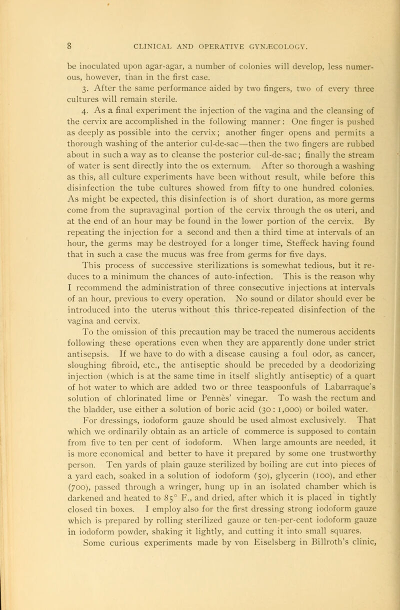 be inoculated upon agar-agar, a number of colonies will develop, less numer- ous, however, than in the first case. 3. After the same performance aided by two fingers, two of every three cultures will remain sterile. 4. As a final experiment the injection of the vagina and the cleansing of the cervix are accomplished in the following manner: One finger is pushed as deeply as possible into the cervix; another finger opens and permits a thorough washing of the anterior cul-de-sac—then the two fingers are rubbed about in such a way as to cleanse the posterior cul-de-sac; finally the stream of water is sent directly into the os externum. After so thorough a washing as this, all culture experiments have been without result, while before this disinfection the tube cultures showed from fifty to one hundred colonies. As might be expected, this disinfection is of short duration, as more germs come from the supravaginal portion of the cervix through the os uteri, and at the end of an hour may be found in the lower portion of the cervix. By repeating the injection for a second and then a third time at intervals of an hour, the germs may be destroyed for a longer time, Steffeck having found that in such a case the mucus was free from germs for five days. This process of successive sterilizations is somewhat tedious, but it re- duces to a minimum the chances of auto-infection. This is the reason why I recommend the administration of three consecutive injections at intervals of an hour, previous to every operation. No sound or dilator should ever be introduced into the uterus without this thrice-repeated disinfection of the vagina and cervix. To the omission of this precaution may be traced the numerous accidents following these operations even when they are apparently done under strict antisepsis. If we have to do with a disease causing a foul odor, as cancer, sloughing fibroid, etc., the antiseptic should be preceded by a deodorizing injection (which is at the same time in itself slightly antiseptic) of a quart of hot water to which are added two or three teaspoonfuls of Labarraque's solution of chlorinated lime or Pennes' vinegar. To wash the rectum and the bladder, use either a solution of boric acid (30: 1,000) or boiled water. For dressings, iodoform gauze should be used almost exclusively. That which we ordinarily obtain as an article of commerce is supposed to contain from five to ten per cent of iodoform. When large amounts are needed, it is more economical and better to have it prepared by some one trustworthy person. Ten yards of plain gauze sterilized by boiling are cut into pieces of a yard each, soaked in a solution of iodoform (50), glycerin (100), and ether (700), passed through a wringer, hung up in an isolated chamber which is darkened and heated to 850 F., and dried, after which it is placed in tightly closed tin boxes. I employ also for the first dressing strong iodoform gauze which is prepared by rolling sterilized gauze or ten-per-cent iodoform gauze in iodoform powder, shaking it lightly, and cutting it into small squares. Some curious experiments made by von Eiselsberg in Billroth's clinic,