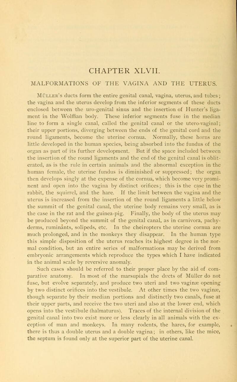 CHAPTER XLVII. MALFORMATIONS OF THE VAGINA AND THE UTERUS. Miller's ducts form the entire genital canal, vagina, uterus, and tubes; the vagina and the uterus develop from the inferior segments of these ducts enclosed between the uro-genital sinus and the insertion of Hunter's liga- ment in the Wolffian body. These inferior segments fuse in the median line to form a single canal, called the genital canal or the utero-vaginal; their upper portions, diverging between the ends of the genital cord and the round ligaments, become the uterine cornua. Normally, these horns are little developed in the human species, being absorbed into the fundus of the organ as part of its further development. But if the space included between the insertion of the round ligaments and the end of the genital canal is oblit- erated, as is the rule in certain animals and the abnormal exception in the human female, the uterine fundus is diminished or suppressed; the organ then develops singly at the expense of the cornua, which become very promi- nent and open into the vagina by distinct orifices; this is the case in the rabbit, the squirrel, and the hare. If the limit between the vagina and the uterus is increased from the insertion of the round ligaments a little below the summit of the genital canal, the uterine body remains very small, as is the case in the rat and the guinea-pig. Finally, the body of the uterus may be produced beyond the summit of the genital canal, as in carnivora, pachy- derms, ruminants, solipeds, etc. In the cheiropters the uterine cornua are much prolonged, and in the monkeys they disappear. In the human type this simple disposition of the uterus reaches its highest degree in the nor- mal condition, but an entire series of malformations may be derived from embryonic arrangements which reproduce the types which I have indicated in the animal scale by reversive anomaly. Such cases should be referred to their proper place by the aid of com- parative anatomy. In most of the marsupials the ducts of Midler do not fuse, but evolve separately, and produce two uteri and two vaginae opening by two distinct orifices into the vestibule. At other times the two vaginae, though separate by their median portions and distinctly two canals, fuse at their upper parts, and receive the two uteri and also at the lower end, which opens into the vestibule (halmaturus). Traces of the internal division of the genital canal into two exist more or less clearly in all animals with the ex- ception of man and monkeys. In many rodents, the hares, for example, there is thus a double uterus and a double vagina; in others, like the mice, the septum is found only at the superior part of the uterine canal.