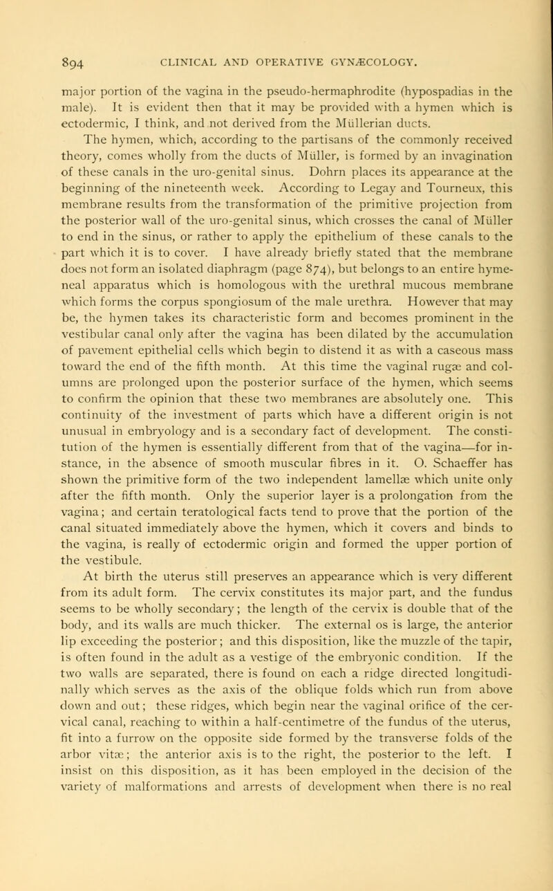 major portion of the vagina in the pseudo-hermaphrodite (hypospadias in the male). It is evident then that it may be provided with a hymen which is ectodermic, I think, and not derived from the Mullerian ducts. The hymen, which, according to the partisans of the commonly received theory, comes wholly from the ducts of Muller, is formed by an invagination of these canals in the uro-genital sinus. Dohrn places its appearance at the beginning of the nineteenth week. According to Legay and Tourneux, this membrane results from the transformation of the primitive projection from the posterior wall of the uro-genital sinus, which crosses the canal of Muller to end in the sinus, or rather to apply the epithelium of these canals to the part which it is to cover. I have already briefly stated that the membrane does not form an isolated diaphragm (page 874), but belongs to an entire hyme- neal apparatus which is homologous with the urethral mucous membrane which forms the corpus spongiosum of the male urethra. However that may be, the hymen takes its characteristic form and becomes prominent in the vestibular canal only after the vagina has been dilated by the accumulation of pavement epithelial cells which begin to distend it as with a caseous mass toward the end of the fifth month. At this time the vaginal rugae and col- umns are prolonged upon the posterior surface of the hymen, which seems to confirm the opinion that these two membranes are absolutely one. This continuity of the investment of parts which have a different origin is not unusual in embryology and is a secondary fact of development. The consti- tution of the hymen is essentially different from that of the vagina—for in- stance, in the absence of smooth muscular fibres in it. O. Schaeffer has shown the primitive form of the two independent lamellae which unite only after the fifth month. Only the superior layer is a prolongation from the vagina; and certain teratological facts tend to prove that the portion of the canal situated immediately above the hymen, which it covers and binds to the vagina, is really of ectodermic origin and formed the upper portion of the vestibule. At birth the uterus still preserves an appearance which is very different from its adult form. The cervix constitutes its major part, and the fundus seems to be wholly secondary; the length of the cervix is double that of the body, and its walls are much thicker. The external os is large, the anterior lip exceeding the posterior; and this disposition, like the muzzle of the tapir, is often found in the adult as a vestige of the embryonic condition. If the two walls are separated, there is found on each a ridge directed longitudi- nally which serves as the axis of the oblique folds which run from above down and out; these ridges, which begin near the vaginal orifice of the cer- vical canal, reaching to within a half-centimetre of the fundus of the uterus, fit into a furrow on the opposite side formed by the transverse folds of the arbor vitas; the anterior axis is to the right, the posterior to the left. I insist on this disposition, as it has been employed in the decision of the variety of malformations and arrests of development when there is no real