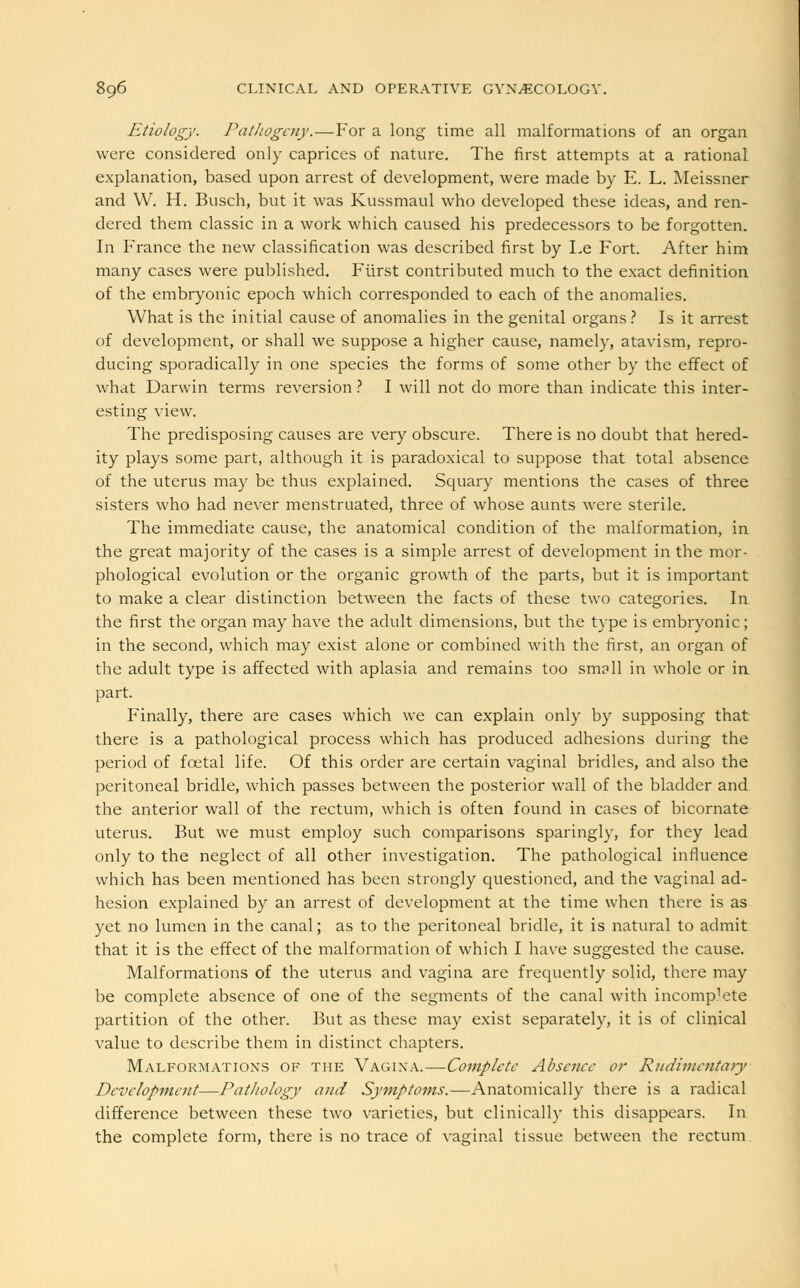 Etiology. Pathogeny.—For a long time all malformations of an organ were considered only caprices of nature. The first attempts at a rational explanation, based upon arrest of development, were made by E. L. Meissner and W. H. Busch, but it was Kussmaul who developed these ideas, and ren- dered them classic in a work which caused his predecessors to be forgotten. In France the new classification was described first by Le Fort. After him many cases were published. Fiirst contributed much to the exact definition of the embryonic epoch which corresponded to each of the anomalies. What is the initial cause of anomalies in the genital organs ? Is it arrest of development, or shall we suppose a higher cause, namely, atavism, repro- ducing sporadically in one species the forms of some other by the effect of what Darwin terms reversion? I will not do more than indicate this inter- esting view. The predisposing causes are very obscure. There is no doubt that hered- ity plays some part, although it is paradoxical to suppose that total absence of the uterus may be thus explained. Squary mentions the cases of three sisters who had never menstruated, three of whose aunts were sterile. The immediate cause, the anatomical condition of the malformation, in the great majority of the cases is a simple arrest of development in the mor- phological evolution or the organic growth of the parts, but it is important to make a clear distinction between the facts of these two categories. In the first the organ may have the adult dimensions, but the type is embryonic; in the second, which may exist alone or combined with the first, an organ of the adult type is affected with aplasia and remains too small in whole or in part. Finally, there are cases which we can explain only by supposing that there is a pathological process which has produced adhesions during the period of fcetal life. Of this order are certain vaginal bridles, and also the peritoneal bridle, which passes between the posterior wall of the bladder and the anterior wall of the rectum, which is often found in cases of bicornate uterus. But we must employ such comparisons sparingly, for they lead only to the neglect of all other investigation. The pathological influence which has been mentioned has been strongly questioned, and the vaginal ad- hesion explained by an arrest of development at the time when there is as yet no lumen in the canal; as to the peritoneal bridle, it is natural to admit that it is the effect of the malformation of which I have suggested the cause. Malformations of the uterus and vagina are frequently solid, there may be complete absence of one of the segments of the canal with incomp^te partition of the other. But as these may exist separately, it is of clinical value to describe them in distinct chapters. Malformations of the V'agina.—Complete Absence or Rudimentary Development—Pathology and Symptoms.—Anatomically there is a radical difference between these two varieties, but clinically this disappears. In the complete form, there is no trace of vaginal tissue between the rectum