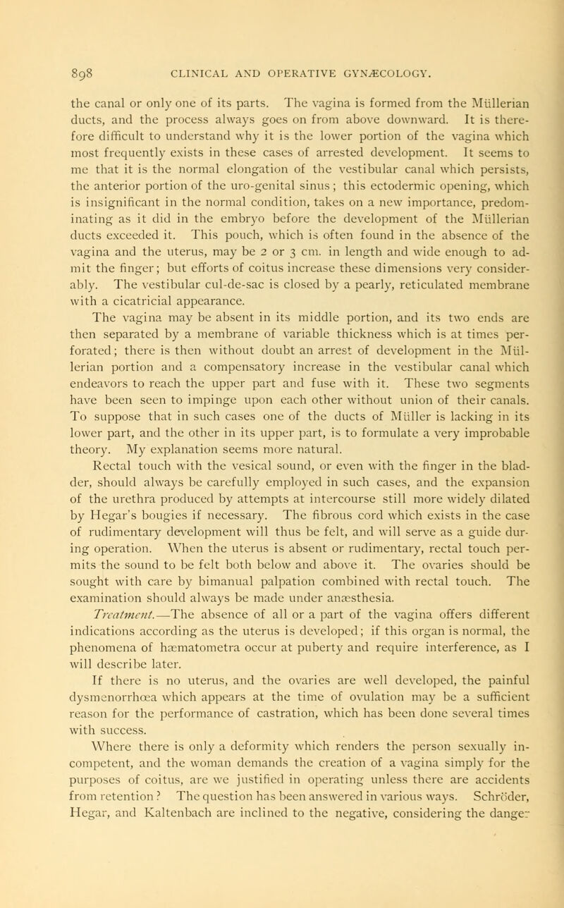 the canal or only one of its parts. The vagina is formed from the Miillerian ducts, and the process always goes on from above downward. It is there- fore difficult to understand why it is the lower portion of the vagina which most frequently exists in these cases of arrested development. It seems to me that it is the normal elongation of the vestibular canal which persists, the anterior portion of the uro-genital sinus; this ectodermic opening, which is insignificant in the normal condition, takes on a new importance, predom- inating as it did in the embryo before the development of the Miillerian ducts exceeded it. This pouch, which is often found in the absence of the vagina and the uterus, may be 2 or 3 cm. in length and wide enough to ad- mit the finger; but efforts of coitus increase these dimensions very consider- ably. The vestibular cul-de-sac is closed by a pearly, reticulated membrane with a cicatricial appearance. The vagina may be absent in its middle portion, and its two ends are then separated by a membrane of variable thickness which is at times per- forated; there is then without doubt an arrest of development in the Miil- lerian portion and a compensatory increase in the vestibular canal which endeavors to reach the upper part and fuse with it. These two segments have been seen to impinge upon each other without union of their canals. To suppose that in such cases one of the ducts of Mtillcr is lacking in its lower part, and the other in its upper part, is to formulate a very improbable theory. My explanation seems more natural. Rectal touch with the vesical sound, or even with the finger in the blad- der, should always be carefully employed in such cases, and the expansion of the urethra produced by attempts at intercourse still more widely dilated by Hegar's bougies if necessary. The fibrous cord which exists in the case of rudimentary development will thus be felt, and will serve as a guide dur- ing operation. When the uterus is absent or rudimentary, rectal touch per- mits the sound to be felt both below and above it. The ovaries should be sought with care by bimanual palpation combined with rectal touch. The examination should always be made under anaesthesia. Treatment.—The absence of all or a part of the vagina offers different indications according as the uterus is developed; if this organ is normal, the phenomena of haematometra occur at puberty and require interference, as I will describe later. If there is no uterus, and the ovaries are well developed, the painful dysmenorrhcea which appears at the time of ovulation may be a sufficient reason for the performance of castration, which has been done several times with success. Where there is only a deformity which renders the person sexually in- competent, and the woman demands the creation of a vagina simply for the purposes of coitus, arc we justified in operating unless there are accidents from retention ? The question has been answered in various ways. Schroder, Hegar, and Kaltenbach are inclined to the negative, considering the danger