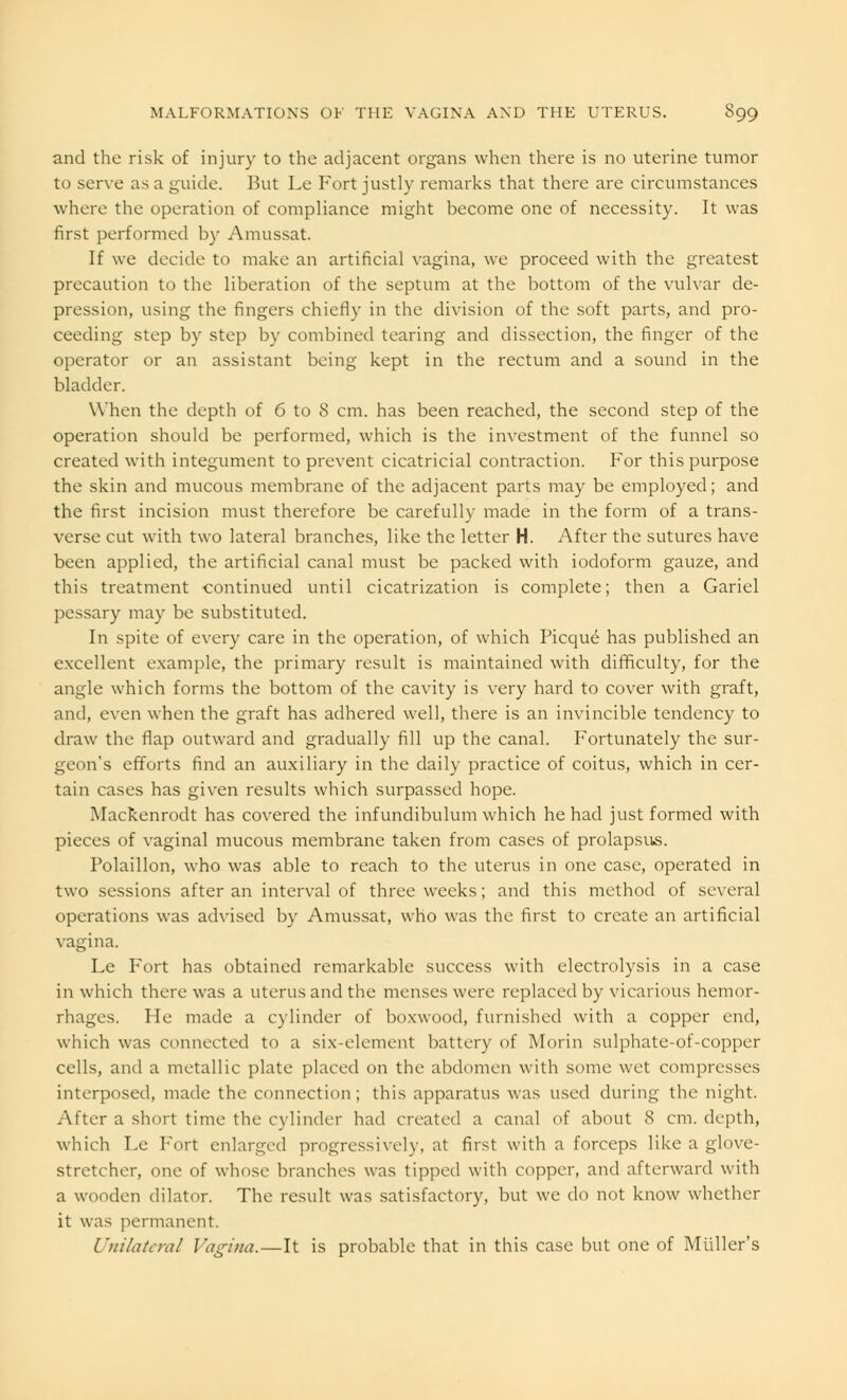 and the risk of injury to the adjacent organs when there is no uterine tumor to serve as a guide. But Le Fort justly remarks that there are circumstances where the operation of compliance might become one of necessity. It was first performed by Amussat. If we decide to make an artificial vagina, we proceed with the greatest precaution to the liberation of the septum at the bottom of the vulvar de- pression, using the fingers chiefly in the division of the soft parts, and pro- ceeding step by step by combined tearing and dissection, the finger of the operator or an assistant being kept in the rectum and a sound in the bladder. When the depth of 6 to 8 cm. has been reached, the second step of the operation should be performed, which is the investment of the funnel so created with integument to prevent cicatricial contraction. For this purpose the skin and mucous membrane of the adjacent parts may be employed; and the first incision must therefore be carefully made in the form of a trans- verse cut with two lateral branches, like the letter H. After the sutures have been applied, the artificial canal must be packed with iodoform gauze, and this treatment continued until cicatrization is complete; then a Gariel pessary may be substituted. In spite of every care in the operation, of which Picque has published an excellent example, the primary result is maintained with difficulty, for the angle which forms the bottom of the cavity is very hard to cover with graft, and, even when the graft has adhered well, there is an invincible tendency to draw the flap outward and gradually fill up the canal. Fortunately the sur- geon's efforts find an auxiliary in the daily practice of coitus, which in cer- tain cases has given results which surpassed hope. Mackenrodt has covered the infundibulum which he had just formed with pieces of vaginal mucous membrane taken from cases of prolapsus. Polaillon, who was able to reach to the uterus in one case, operated in two sessions after an interval of three weeks; and this method of several operations was advised by Amussat, who was the first to create an artificial vagina. Le Fort has obtained remarkable success with electrolysis in a case in which there was a uterus and the menses were replaced by vicarious hemor- rhages. He made a cylinder of boxwood, furnished with a copper end, which was connected to a six-element battery of Morin sulphate-of-copper cells, and a metallic plate placed on the abdomen with some wet compresses interposed, made the connection ; this apparatus was used during the night. After a short time the cylinder had created a canal of about 8 cm. depth, which Le Fort enlarged progressively, at first with a forceps like a glove- stretcher, one of whose branches was tipped with copper, and afterward with a wooden dilator. The result was satisfactory, but we do not know whether it was permanent. Unilateral Vagina.—It is probable that in this case but one of Midler's