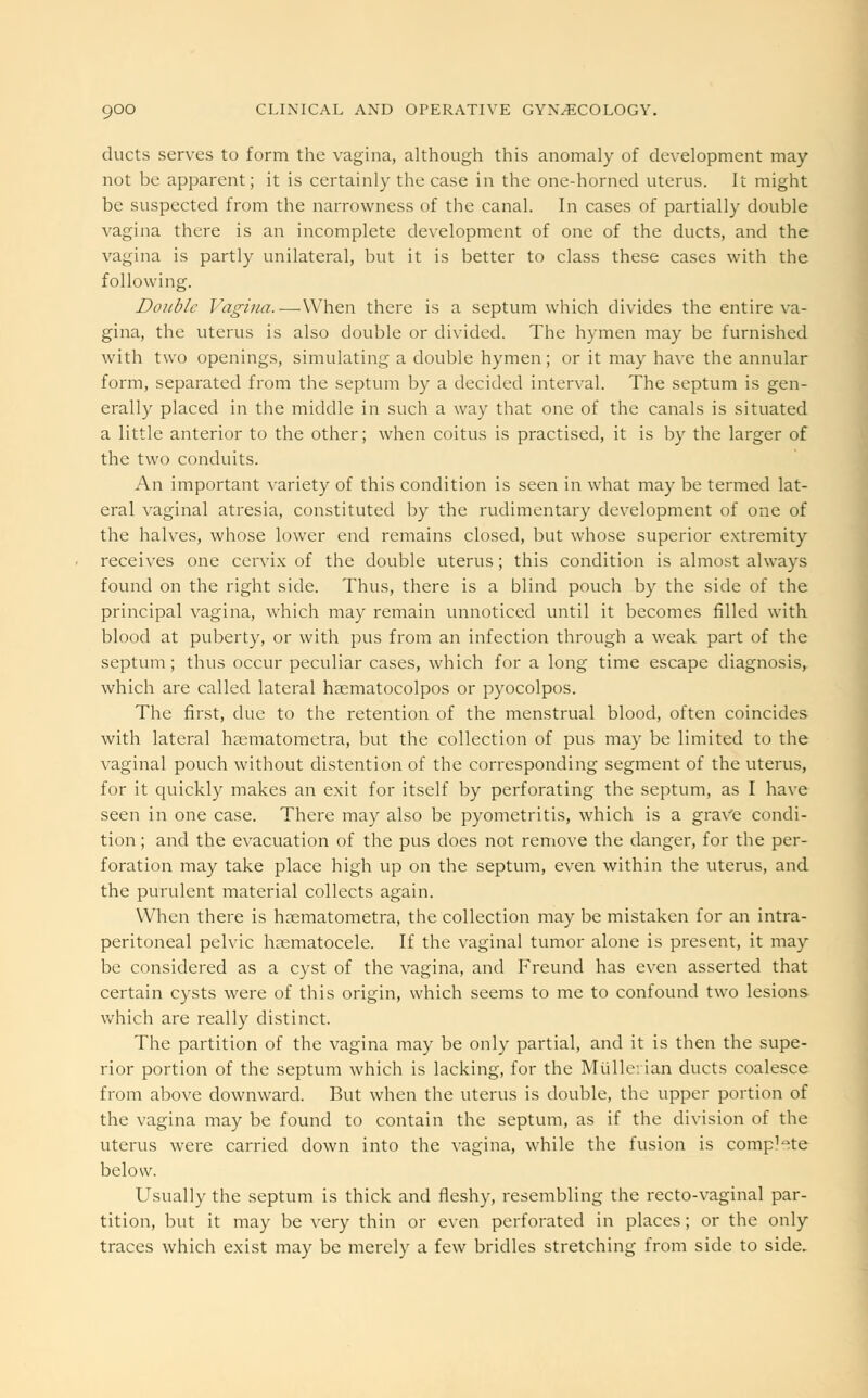 ducts serves to form the vagina, although this anomaly of development may not be apparent; it is certainly the case in the one-horned uterus. It might be suspected from the narrowness of the canal. In cases of partially double vagina there is an incomplete development of one of the ducts, and the vagina is partly unilateral, but it is better to class these cases with the following. Double Vagina.—-When there is a septum which divides the entire va- gina, the uterus is also double or divided. The hymen may be furnished with two openings, simulating a double hymen; or it may have the annular form, separated from the septum by a decided interval. The septum is gen- erally placed in the middle in such a way that one of the canals is situated a little anterior to the other; when coitus is practised, it is by the larger of the two conduits. An important variety of this condition is seen in what may be termed lat- eral vaginal atresia, constituted by the rudimentary development of one of the halves, whose lower end remains closed, but whose superior extremity receives one cervix of the double uterus; this condition is almost always found on the right side. Thus, there is a blind pouch by the side of the principal vagina, which may remain unnoticed until it becomes filled with blood at puberty, or with pus from an infection through a weak part of the septum ; thus occur peculiar cases, which for a long time escape diagnosis, which are called lateral haematocolpos or pyocolpos. The first, due to the retention of the menstrual blood, often coincides with lateral haematometra, but the collection of pus may be limited to the vaginal pouch without distention of the corresponding segment of the uterus, for it quickly makes an exit for itself by perforating the septum, as I have seen in one case. There may also be pyometritis, which is a grave condi- tion ; and the evacuation of the pus does not remove the danger, for the per- foration may take place high up on the septum, even within the uterus, and the purulent material collects again. When there is haematometra, the collection may be mistaken for an intra- peritoneal pelvic hematocele. If the vaginal tumor alone is present, it may be considered as a cyst of the vagina, and Freund has even asserted that certain cysts were of this origin, which seems to me to confound two lesions which are really distinct. The partition of the vagina may be only partial, and it is then the supe- rior portion of the septum which is lacking, for the Mullerian ducts coalesce from above downward. But when the uterus is double, the upper portion of the vagina may be found to contain the septum, as if the division of the uterus were carried down into the vagina, while the fusion is compete below. Usually the septum is thick and fleshy, resembling the recto-vaginal par- tition, but it may be very thin or even perforated in places; or the only traces which exist may be merely a few bridles stretching from side to side.
