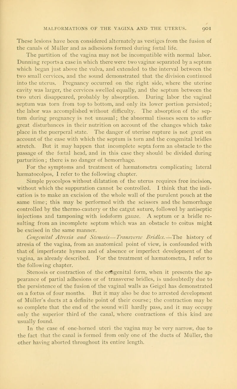 These lesions have been considered alternately as vestiges from the fusion of the canals of Miiller and as adhesions formed during foetal life. The partition of the vagina may not be incompatible with normal labor. Dunning reports a case in which there were two vaginae separated by a septum which began just above the vulva, and extended to the interval between the two small cervices, and the sound demonstrated that the division continued into the uterus. Pregnancy occurred on the right side, where the uterine cavity was larger, the cervices swelled equally, and the septum between the two uteri disappeared, probably by absorption. During labor the vaginal septum was torn from top to bottom, and only its lower portion persisted; the labor was accomplished without difficulty. The absorption of the sep- tum during pregnancy is not unusual; the abnormal tissues seem to suffer great disturbances in their nutrition on account of the changes which take place in the puerperal state. The danger of uterine rupture is not great on account of the ease with which the septum is torn and the congenital bridles stretch. But it may happen that incomplete septa form an obstacle to the passage of the foetal head, and in this case they should be divided during parturition; there is no danger of hemorrhage. For the symptoms and treatment of haematometra complicating lateral haematocolpos, I refer to the following chapter. Simple pyocolpos without dilatation of the uterus requires free incision, without which the suppuration cannot be controlled. I think that the indi- cation is to make an excision of the whole wall of the purulent pouch at the same time; this may be performed with the scissors and the hemorrhage controlled by the thermo-cautery or the catgut suture, followed by antiseptic injections and tamponing with iodoform gauze. A septum or a bridle re- sulting from an incomplete septum which was an obstacle to coitus might be excised in the same manner. Congenital Atresia and Stenosis—Transverse Bridles.—The history of atresia of the vagina, from an anatomical point of view, is confounded with that of imperforate hymen and of absence or imperfect development of the vagina, as already described. For the treatment of hasmatometra, I refer to the following chapter. Stenosis or contraction of the congenital form, when it presents the ap- pearance of partial adhesions or of transverse bridles, is undoubtedly due to the persistence of the fusion of the vaginal walls as Geigel has demonstrated on a foetus of four months. But it may also be due to arrested development of Mailer's ducts at a definite point of their course; the contraction may be so complete that the end of the sound will hardly pass, and it may occupy only the superior third of the canal, where contractions of this kind are usually found. In the case of one-horned uteri the vagina may be very narrow, due to the fact that the canal is formed from only one of the ducts of Midler, the other having aborted throughout its entire length.