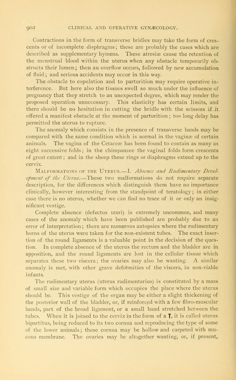 Contractions in the form of transverse bridles may take the form of cres- cents or of incomplete disphragms; these are probably the cases which are described as supplementary hymens. These atresias cause the retention of the menstrual blood within the uterus when any obstacle temporarily ob- structs their lumen; then an overflow occurs, followed by new accumulation of fluid; and serious accidents may occur in this way. The obstacle to copulation and to parturition may require operative in- terference. But here also the tissues swell so much under the influence of pregnancy that they stretch to an unexpected degree, which may render the proposed operation unnecessary. This elasticity has certain limits, and there should be no hesitation in cutting the bridle with the scissors if it offered a manifest obstacle at the moment of parturition; too long delay has permitted the uterus to rupture. The anomaly which consists in the presence of transverse bands may be compared with the same condition which is normal in the vaginae of certain animals. The vagina of the Cetaceao has been found to contain as many as eight successive folds ; in the chimpanzee the vaginal folds form crescents of great extent; and in the sheep these rings or diaphragms extend up to the cervix. Malformations of the Uterus.—I. Absence and Rudimentary Devel- opment of the Uterus.—These two malformations do not require separate description, for the differences which distinguish them have no importance clinically, however interesting from the standpoint of teratology; in either case there is no uterus, whether we can find no trace of it or only an insig- nificant vestige. Complete absence (defectus uteri) is extremely uncommon, and many cases of the anomaly which have been published are probably due to an error of interpretation; there are numerous autopsies where the rudimentary horns of the uterus were taken for the non-existent tubes. The exact inser- tion of the round ligaments is a valuable point in the decision of the ques- tion. In complete absence of the uterus the rectum and the bladder are in apposition, and the round ligaments are lost in the cellular tissue which separates these two viscera; the ovaries may also be wanting. A similar anomaly is met, with other grave deformities of the viscera, in non-viable infants. The rudimentary uterus (uterus rudimentarius) is constituted by a mass of small size and variable form which occupies the place where the uterus should be. This vestige of the organ may be either a slight thickening of the posterior wall of the bladder, or, if reinforced with a few fibro-muscular hands, part of the broad ligament, or a small band stretched between the tubes. When it is joined to the cervix in the form of a J, it is called uterus bipartitus, being reduced to its two cornua and reproducing the type of some of the lower animals; these cornua may be hollow and carpeted with mu- cous membrane. The ovaries may be altogether wanting, or, if present,