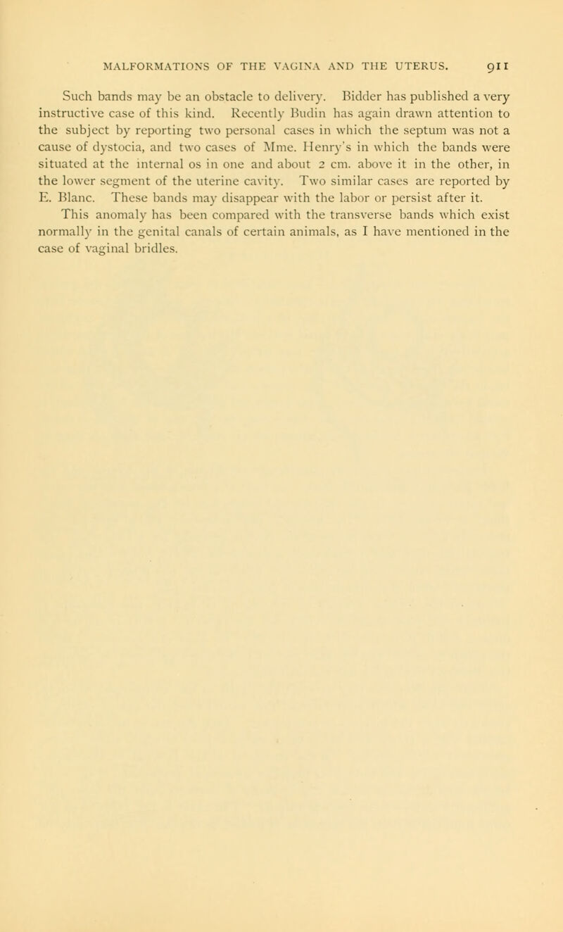 Such bands may be an obstacle to delivery. Bidder has published a very instructive case of this kind. Recently Budin has again drawn attention to the subject by reporting two personal cases in which the septum was not a cause of dystocia, and two cases of Mine. Henry's in which the bands were situated at the internal os in one and about 2 cm. above it in the other, in the lower segment of the uterine cavity. Two similar cases are reported by E. Blanc. These bands may disappear with the labor or persist after it. This anomaly has been compared with the transverse bands which exist normally in the genital canals of certain animals, as I have mentioned in the case of vaginal bridles.