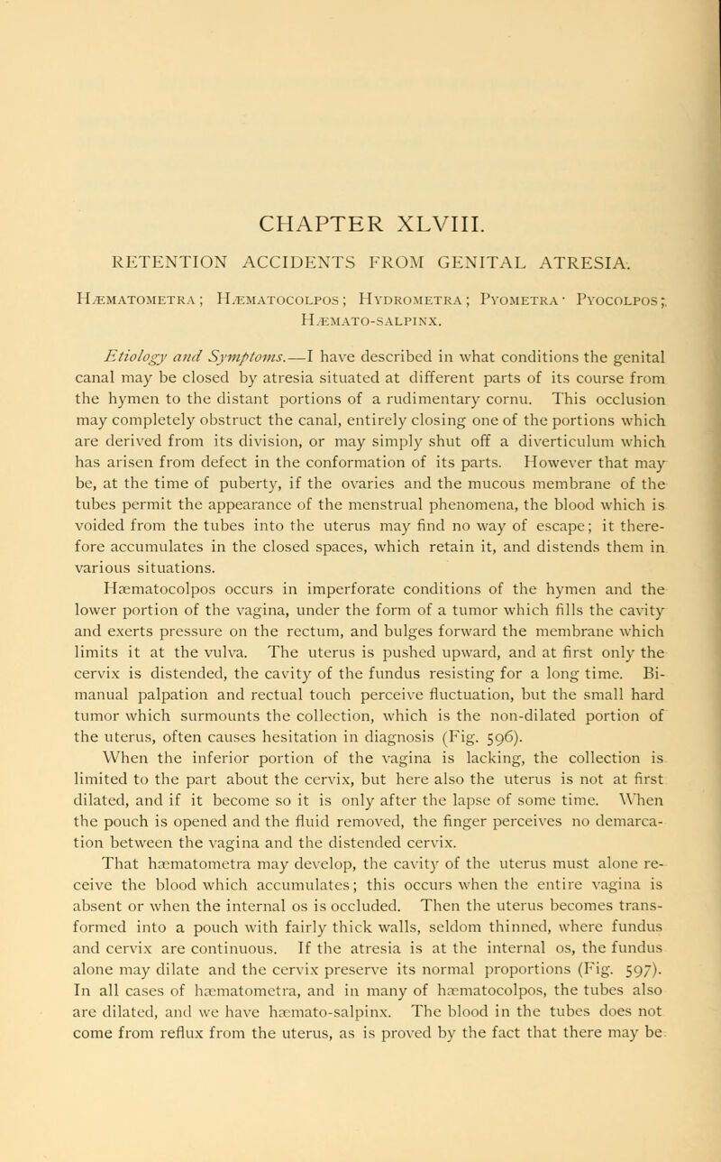 CHAPTER XLVIII. RETENTION ACCIDENTS FROM GENITAL ATRESIA. H^ematometra ; FLematocolpos ; Hydrometra ; Pyometra ■ Pyocolpos;. h.emato-salpixx. Etiology and Symptoms.—I have described in what conditions the genital canal may be closed by atresia situated at different parts of its course from the hymen to the distant portions of a rudimentary cornu. This occlusion may completely obstruct the canal, entirely closing one of the portions which are derived from its division, or may simply shut off a diverticulum which has arisen from defect in the conformation of its parts. However that may be, at the time of puberty, if the ovaries and the mucous membrane of the tubes permit the appearance of the menstrual phenomena, the blood which is voided from the tubes into the uterus may find no way of escape; it there- fore accumulates in the closed spaces, which retain it, and distends them in various situations. Haematocolpos occurs in imperforate conditions of the hymen and the lower portion of the vagina, under the form of a tumor which fills the cavity and exerts pressure on the rectum, and bulges forward the membrane which limits it at the vulva. The uterus is pushed upward, and at first only the cervix is distended, the cavity of the fundus resisting for a long time. Bi- manual palpation and rectual touch perceive fluctuation, but the small hard tumor which surmounts the collection, which is the non-dilated portion of the uterus, often causes hesitation in diagnosis (Fig. 596). When the inferior portion of the vagina is lacking, the collection is limited to the part about the cervix, but here also the uterus is not at first dilated, and if it become so it is only after the lapse of some time. When the pouch is opened and the fluid removed, the finger perceives no demarca- tion between the vagina and the distended cervix. That haematometra may develop, the cavity of the uterus must alone re- ceive the blood which accumulates; this occurs when the entire vagina is absent or when the internal os is occluded. Then the uterus becomes trans- formed into a pouch with fairly thick walls, seldom thinned, where fundus and cervix are continuous. If the atresia is at the internal os, the fundus alone may dilate and the cervix preserve its normal proportions (Fig. 59). In all cases of haematometra, and in many of haematocolpos, the tubes also are dilated, and we have haemato-salpinx. The blood in the tubes does not come from reflux from the uterus, as is proved by the fact that there may be.