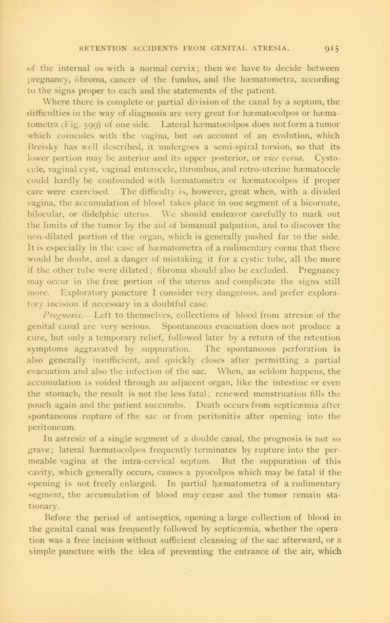 of the internal os with a normal cervix; then we have to decide between pregnancy, fibroma, cancer of the fundus, and the haematometra, according to the signs proper to each and the statements of the patient. Where there is complete or partial division of the canal by a septum, the difficulties in the way of diagnosis are very great for haematocolpos or haema- tometra (Fig. 599) of one side. Lateral hamiatocolpos does notform a tumor which coincides with the vagina, but on account of an evolution, which Breisky has well described, it undergoes a semi-spiral torsion, so that its lower portion may be anterior and its upper posterior, or vice versa. Cysto- cele, vagina] cyst, vaginal enterocele, thrombus, and retro-uterine hematocele could hardly be confounded with haematometra or hamatocolpos if proper care were exercised. The difficulty is, however, great when, with a divided vagina, the accumulation of blood takes place in one segment of a bicornate, bilocular, or didelphic uterus. We should endeavor carefully to mark out the limits of the tumor by the aid of bimanual palpation, and to discover the non-dilated portion of the organ, which is generally pushed far to the side. It is especially in the case of haematometra of a rudimentary cornu that there would be doubt, and a danger of mistaking it for a cystic tube, all the more if the other tube were dilated; fibroma should also be excluded. Pregnancy may occur in the free portion of the uterus and complicate the signs still more. Exploratory puncture I consider very dangerous, and prefer explora- tory incision if necessary in a doubtful case. Prognosis.—Left to themselves, collections of blood from atresia; of the genital canal are very serious. Spontaneous evacuation does not produce a cure, but only a temporary relief, followed later by a return of the retention symptoms aggravated by suppuration. The spontaneous perforation is also generally insufficient, and quickly closes after permitting a partial evacuation and also the infection of the sac. \\ hen, as seldom happens, the accumulation is voided through an adjacent organ, like the intestine or even the stomach, the result is not the less fatal ; renewed menstruation fills the pouch again and the patient succumh.v Death occurs from septica:mia after spontaneous rupture of the sac or from peritonitis after opening into the peritoneum. In astresia of a single segment of a double canal, the prognosis is not so grave; lateral haematocolpos frequently terminates by rupture into the per- meable vagina at the intra-cervical septum. Put the suppuration of this cavity, which generally occurs, causes a pyocolpos which may be fatal if the opening is not freely enlarged. In partial hiematometra of a rudimentary segment, the accumulation of blood may cease and the tumor remain sta- tionary. Before the period of antiseptics, opening a large collection of blood in the genital canal was frequently followed by septicaemia, whether the opera- tion was a free incision without sufficient cleansing of the sac afterward, or a simple puncture with the idea of preventing the entrance of the air, which