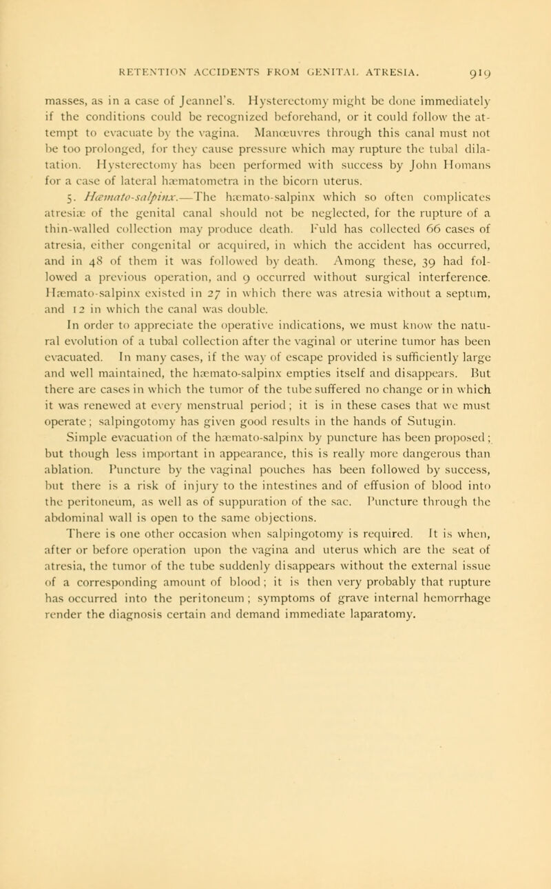 masses, as in a case of Jeannel's. Hysterectomy might be done immediately if the conditions could be recognized beforehand, or it could follow the at- tempt to evacuate by the vagina. Manoeuvres through this canal must not be too prolonged, for they cause pressure which may rupture the tubal dila- tation. Hysterectomy has been performed with success by John Homans for a case of lateral haematometra in the bicorn uterus. 5. Hematosalpinx.— The hematosalpinx which so often complicates atresia: of the genital canal should not be neglected, for the rupture of a thin-walled collection may produce death. l-'uld has collected 66 cases of atresia, either congenital or acquired, in which the accident has occurred, and in 4S of them it was followed by death. Among these, 39 had fol- lowed a previous operation, and 9 occurred without surgical interference. I Ia-mato salpinx existed in 27 in which there was atresia without a septum, and 12 in which the canal was double. In order to appreciate the operative indications, we must know the natu- ral evolution of a tubal collection after the vaginal or uterine tumor has been evacuated. In many cases, if the way of escape provided is sufficiently large and well maintained, the hsemato-salpinx empties itself and disappears. But there are cases in which the tumor of the tube suffered no change or in which it was renewed at every menstrual period; it is in these cases that we must operate; salpingotomy has given good results in the hands of Sutugin. Simple evacuation of the haMiiato-salpinx by puncture has been proposed; but though less important in appearance, this is really more dangerous than ablation. Puncture by the vaginal pouches has been followed by success, but there is a risk of injury to the intestines and of effusion of blood into the peritoneum, as well as of suppuration of the sac. Puncture through the abdominal wall is open to the same objections. There is one other occasion when salpingotomy is required. It is when, after or before operation upon the vagina and uterus which are the seat of atresia, the tumor of the tube suddenly disappears without the external issue of a corresponding amount of blood ; it is then very probably that rupture has occurred into the peritoneum ; symptoms of grave internal hemorrhage render the diagnosis certain and demand immediate laparatomy.