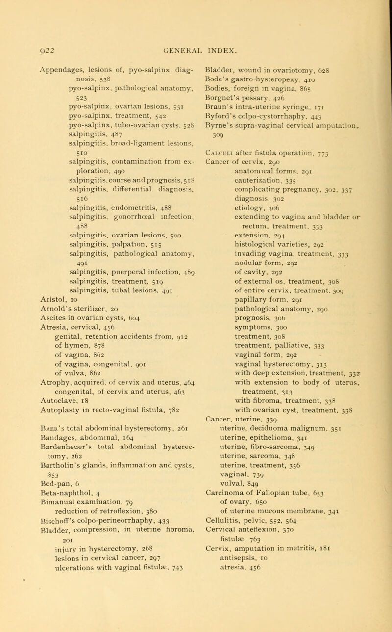 Appendages, lesions of, pyo-salpinx, diag- nosis, 538 pyo-salpinx, pathological anatomy, 523 pyo-salpinx, ovarian lesions. 531 pyo-salpinx. treatment, 542 pyo-salpinx, tubo-ovarian cysts, 528 salpingitis, 487 salpingitis, broad-ligament lesions, 510 salpingitis, contamination from ex- ploration, 490 salpingitis,course and prognosis, 518 salpingitis, differential diagnosis, 516 salpingitis, endometritis, 488 salpingitis, gonorrheal infection, 488 salpingitis, ovarian lesions, 500 salpingitis, palpation, 515 salpingitis, pathological anatomy, 491 salpingitis, puerperal infection, 489 salpingitis, treatment, 519 salpingitis, tubal lesions, 491 Aristol, 10 Arnold's sterilizer, 20 Ascites in ovarian cysts, 604 Atresia, cervical, 456 genital, retention accidents from, 912 of hymen, 878 of vagina, 862 of vagina, congenital, 901 of vulva, 862 Atrophy, acquired, of cervix and uterus. 464 congenital, of cervix and uterus, 463 Autoclave, 18 Autoplasty in recto-vaginal fistula, 782 Baek's total abdominal hysterectomy, 261 Bandages, abdominal, 164 Bardenheuer's total abdominal hysterec- tomy, 262 Bartholin's glands, inflammation and cysts, 853 Bed-pan, 6 Beta-naphthol, 4 Bimanual examination, 79 reduction of retroflexion, 380 BischofT's colpo-perineorrhaphy, 433 Bladder, compression, in uterine fibroma, 201 injury in hysterectomy. 268 lesions in cervical cancer, 297 ulcerations with vaginal fistula\ 743 Bladder, wound in ovariotomy, 628 Bode's gastro-hysteropexy 410 Bodies, foreign in vagina, 865 Borgnet's pessary. 426 Braun's intra-uterine syringe, 171 Byford's colpo-cystorrhaphy, 443 Byrne's supra-vaginal cervical amputation, 309 Calculi after fistula operation, 773 Cancer of cervix, 290 anatomical forms. 291 cauterization, 335 complicating pregnancy, 302, 337 diagnosis, 302 etiology, 306 extending to vagina and bladder or rectum, treatment, 333 extension, 294 histological varieties, 292 invading vagina, treatment. 333 nodular form, 292 of cavity, 292 of external os, treatment, 308 of entire cervix, treatment. 309 papillary form. 291 pathological anatomy, 290 prognosis. 306 symptoms. 300 treatment, 308 treatment, palliative, 333 vaginal form, 292 vaginal hysterectomy, 313 with deep extension, treatment, 332 with extension to body of uterus, treatment, 313 with fibroma, treatment, 33S with ovarian cyst, treatment, 338 Cancer, uterine, 339 uterine, deciduoma malignum. 351 uterine, epithelioma, 341 uterine, fibro-sarcoma, 349 uterine, sarcoma, 348 uterine, treatment, 356 vaginal, 739 vulval, 849 Carcinoma of Fallopian tube, 653 of ovary, 650 of uterine mucous membrane, 341 Cellulitis, pelvic, 552, 564 Cervical anteflexion, 370 fistulse, 763 Cervix, amputation in metritis, 181 antisepsis, 10 atresia. 456