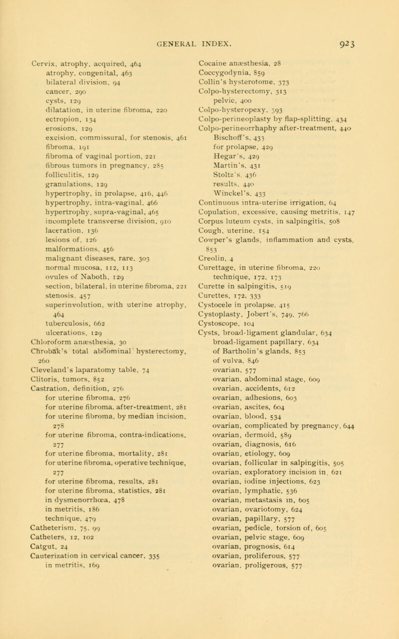 Cervix, atrophy, acquired, 464 atrophy, congenital, 463 bilateral division, 94 cancer, 290 cysts, 129 dilatation, in uterine fibroma, 220 ectropion, 134 erosions, 129 excision, commissural, for stenosis, 461 fibroma, 191 fibroma of vaginal portion, 221 fibrous tumors in pregnancy, 2S5 folliculitis, 129 granulations, 129 hypertrophy, in prolapse, 416, 446 hypertrophy, intra-vaginal. 466 hypertrophy, supra-vaginal, 465 incomplete transverse division, 910 laceration. 13O lesions of. 126 malformations. 456 malignant diseases, rare, 303 normal mucosa, 112, 113 ovules of Naboth, 129 section, bilateral, in uterine fibroma, 221 stenosis, 457 superinvolution, with uterine atrophy, 464 tuberculosis, 662 ulcerations, 129 Chloroform anaesthesia, 30 Chrobak's total abdominal hysterectomy, 200 Cleveland's laparatomy table, 74 Clitoris, tumors, 852 Castration, definition, 276 for uterine fibroma. 276 for uterine fibroma, after-treatment. 281 for uterine fibroma, by median incision, 278 for uterine fibroma, contra-indications, 277 for uterine fibroma, mortality, 281 for uterine fibroma, operative technique, 277 for uterine fibroma, results, 281 for uterine fibroma, statistics, 281 in dysmenorrhoea, 478 in metritis, 186 technique. 471) Catheterism. 75. 99 Catheters, 12. 102 Catgut, 24 Cauterization in cervical cancer, 335 in metritis, 169 Cocaine anaesthesia, 2S Coccygodynia, 859 Collin's hysterotomy 373 Colpo-hysterectomy, 313 pelvic, 400 Colpo-hysteropexy, 393 Colpo-perineoplasty by flap-splitting, 434 Colpo-perineorrhaphy after-treatment, 440 Bischoff's, 433 for prolapse, 429 Hegar's, 429 Martin's, 431 Stoltz's. 436 results, 440 Winckel's. 433 Continuous intra-uteiine irrigation, 64 Copulation, excessive, causing metritis, 147 Corpus luteum cysts, in salpingitis, 508 Cough, uterine. 154 Cowper's glands, inflammation and cysts. 353 Creolin, 4 Curettage, in uterine fibroma, 22c 1 technique, 172. 173 Curette in salpingitis, 519 Curettes, 172, 333 Cystocele in prolapse. 415 Cystoplasty. Jobert's, 749, 766 Cystoscope, 104 Cysts, broad-ligament glandular, 634 broad-ligament papillary, 634 of Bartholin's glands, 853 of vulva, 846 ovarian, 577 ovarian, abdominal stage, 609 ovarian, accidents, 612 ovarian, adhesions, 603 ovarian, ascites, 604 ovarian, blood, 534 ovarian, complicated by pregnancy, 644 ovarian, dermoid, 589 ovarian, diagnosis, 616 ovarian, etiology, 609 ovarian, follicular in salpingitis, 505 ovarian, exploratory incision in. 621 ovarian, iodine injections, 623 ovarian, lymphatic, 536 ovarian, metastasis in, 605 ovarian, ovariotomy, 624 ovarian, papillary, 577 ovarian, pedicle, torsion of, 605 ovarian, pelvic stage, 609 ovarian, prognosis, 614 ovarian, proliferous, 577 ovarian, proligerous, 577