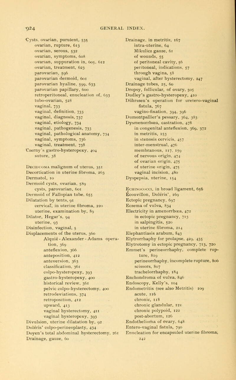 Cysts, ovarian, purulent, 535 ovarian, rupture, 613 ovarian, serous, 532 ovarian, symptoms, 608 ovarian, suppuration in, 605, 612 ovarian, treatment, 623 parovarian, 596 parovarian dermoid, 601 parovarian hyaline, 599, 633 parovarian papillary, 600 retroperitoneal, enucleation of, 633 tubo-ovarian, 528 vaginal, 733 vaginal, definition, 733 vaginal, diagnosis, 737 vaginal, etiology, 734 vaginal, pathogenesis, 733 vaginal, pathological anatomy, 734 vaginal, symptoms, 736 vaginal, treatment. 738 Czerny's gastro-hysteropexy, 404 suture, 38 Deciduoma malignum of litems, 351 Decortication in uterine fibroma, 263 Dermatol, 10 Dermoid cysts, ovarian, 589 cysts, parovarian, 601 Dermoid of Fallopian tube, 655 Dilatation by tents, 91 cervical, in uterine fibroma, 220 uterine, examination by, 89 Dilator, Hegar's, 94 uterine, 93 Disinfection, vaginal, 5 Displacements of the uterus, 360 Alquie - Alexander - Adams opera- tion, 369 anteflexion, 366 anteposition, 412 anteversion, 363 classification, 361 colpo-hysteropexy, 393 gastro-hysteropexy, 400 historical review, 361 pelvic colpo-hysterectomy, 400 retrodeviations, 374 retroposition, 412 upward, 413 vaginal hysterectomy, 411 vaginal hysteropexy, 393 Divulsion, uterine dilatation by, 92 Doleris' colpo-perineoplasty, 434 Doyen's total abdominal hysterectomy, 261 Drainage, gauze, 60 Drainage, in metritis, 167 intra-uterine, 64 Mikulicz gauze, 61 of wounds, 55 of peritoneal cavity, 56 peritoneal, indications. 57 through vagina, 5S vaginal, after hysterectomy, 247 Drainage tubes, 25, 60 Dropsy, follicular, of ovary, 505 Dudley's gastro-hysteropexy, 410 Diihrssen's operation for uretero-vaginal fistula, 767 vagino-fixation, 394, 396 Dumontpallier's pessary, 364, 383 Dysmenorrhoea, castration, 478 in congenital anteflexion, 369, 372 in metritis, 153 in stenosis cervicis, 457 inter-menstrual, 476 membranous, 117, 159 of nervous origin, 474 of ovarian origin, 475 of uterine origin, 475 vaginal incision, 480 Dyspepsia, uterine, 154 Echinococci, in broad ligament, 656 Ecouvillon, Doleris', 169 Ectopic pregnancy, 697 Eczema of vulva, 834 Electricity in amenorrhea, 472 in ectopic pregnancy, 713 in salpingitis, 520 in uterine fibroma, 214 Elephantiasis arabum, 843 Elytrorrhaphy for prolapse, 429. 435 Elytrotomy in ectopic pregnancy, 713, 720 Emmet's perineorrhaphy, complete rup- ture, 819 perineorrhaphy, incomplete rupture, 806 scissors, 807 trachelorrhaphy, 184 Enchondroma of vulva, 846 Endoscopy, Kelly's, 104 Endometritis (see also Metritis) 109 acute, 116 chronic, 118 chronic glandular, 121 chronic polypoid, 122 post-abortum, 126 Endothelioma of ovary, 648 Entero-vaginal fistula, 790 Enucleation for encapsuled uterine fibroma, 242