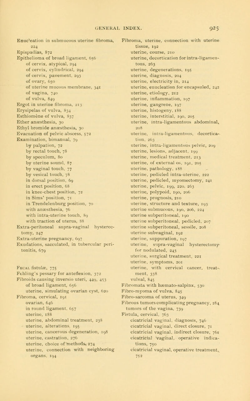 Enuc'eation in submucous uterine fibroma, 224 Epispadias, 872 Epithelioma of broad ligament, 656 of cervix, atypical, 294 of cervix, cylindrical, 294 of cervix, pavement, 293 of ovary, 650 of uterine mucous membrane, 341 of vagina, 740 of vulva, 849 Ergot in uterine fibroma, 21 | Erysipelas of vulva, S34 Esthiomene of vulva, S37 Ether anaesthesia, 30 Ethyl bromide anaesthesia, 30 Evacuation of pelvic abscess, 572 Examination, bimanual, 79 by palpation, 72 by rectal touch, 7S by speculum, 80 by uterine sound, 87 by vaginal touch, 77 by vesical touch, 7S in dorsal position, 69 in erect position, 6S in knee-chest position, 72 in Sims' position, 71 in Trendelenburg position, 70 with anaesthesia, 76 with intra-uterine touch, 89 with traction of uterus, 88 Extra-peritoneal supra-vaginal hysterec- tomy, 247 Extra-uterine pregnancy, 697 Exudations, sacculated, in tubercular peri- tonitis, 679 Fecal fistula;, 775 Fehling's pessary for anteflexion, 372 Fibroids causing inversio uteri, 449, 453 of broad ligament, 656 uterine, simulating ovarian cyst, 620 Fibroma, cervical, 191 ovarian, 646 in round ligament, 657 uterine, 1S8 uterine, abdominal treatment, 238 uterine, alterations 195 uterine, cancerous degeneration, 198 uterine, castration, 27(1 uterine, choice of methods, 274 uterine, connection with neighboring organs, 194 Fibroma, uterine, connection with uterine tissue, 192 uterine, course, 210 uterine, decortication forintra-ligamen- tous, 263 uterine, degenerations, 195 uterine, diagnosis, 204 uterine, electricity in, 214 uterine, enucleation for encapsuled, 242 uterine, etiology, 212 uterine, inflammation, 197 uterine, gangrene, 197 uterine, histogeny, 18S uterine, interstitial, 190, 205 uterine, intra-ligamentous abdominal, 208 uterine, intra-ligamentous, decortica- tion, 263 uterine, intra-ligamentous pelvic, 209 uterine, lesions, adjacent. 199 uterine, medical treatment, 213 uterine, of external os, 191, 205 uterine, pathology, 188 uterine, pedicled intra-uterine, 222 uterine, pedicled, myomectomy, 241 uterine, pelvic, 199, 220, 263 uterine, polypoid, 190, 206 uterine, prognosis, 210 uterine, structure and texture, 193 uterine submucous, 190, 206, 224 uterine subperitoneal, 190 uterine subperitoneal, pedicled, 207 uterine subperitoneal, sessile, 208 uterine subvaginal, 192 uterine, suppuration, 197 uterine, supra-vaginal hysterectomy- for nodulated, 243 uterine, surgical treatment. 221 uterine, symptoms. 201 uterine, with cervical cancer, treat-- ment, 338 vulval, 845 Fibromata with lnemato-salpinx, 530 Fibro-myoma of vulva, 845 Fibro-sarcoma of uterus, 349 Fibrous tumors complicating pregnancy, 284 tumors of the vagina, 739 Fistula, cervical, 763 cicatricial vaginal, diagnosis, 746 cicatricial vaginal, direct closure, 71 cicatricial vaginal, indirect closure, 761 cicatricial vaginal, operative indica- tions, 750 cicatricial vaginal, operative treatment, 7?2