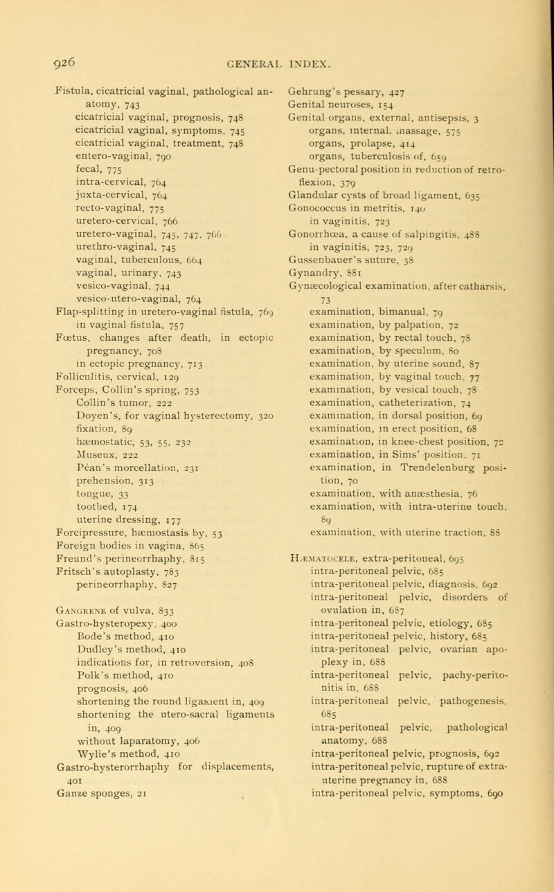 Fistula, cicatricial vaginal, pathological an- atomy, 743 cicatricial vaginal, prognosis, 748 cicatricial vaginal, symptoms, 745 cicatricial vaginal, treatment, 748 entero-vaginal, 790 fecal, 775 intra-cervical, 764 juxta-cervical, 764 recto-vaginal, 775 uretero-cervical, 766 uretero-vaginal, 745, 747, 766 urethro-vaginal, 745 vaginal, tuberculous, 6(14 vaginal, urinary, 743 vesico-vaginal, 744 vesico-utero-vaginal, 764 Flap-splitting in uretero-vaginal fistula, 769 in vaginal fistula, 757 Foetus, changes after death, in ectopic pregnancy, 708 in ectopic pregnancy, 713 Folliculitis, cervical. 129 Forceps, Collin's spring, 753 Collin's tumor, 222 Doyen's, for vaginal hysterectomy, 320 fixation, 89 haemostatic, 53, 55, 232 Museux, 222 Pean's morcellation, 231 prehension, 313 tongue, 33 toothed, 174 uterine dressing, 177 Forcipressure, haemostasis by, 53 Foreign bodies in vagina, 865 Freund's perineorrhaphy, 315 Fritsch's autoplasty, 783 perineorrhaphy, 827 Gangrene of vulva, 833 Gastro-hysteropexy, 400 Bode's method, 410 Dudley's method, 410 indications for, in retroversion, 408 Polk's method, 410 prognosis, 406 shortening the round ligaiuent in, 409 shortening the utero-sacral ligaments in, 409 without laparatomy, 406 Wylie's method, 410 Gastro-hysterorrhaphy for displacements, 401 Gauze sponges, 21 Gehrung's pessary, 427 Genital neuroses, 154 Genital organs, external, antisepsis, 3 organs, internal, .nassage, 575 organs, prolapse, 414 organs, tuberculosis of, 659 Genu-pectoral position in reduction of retro- flexion, 379 Glandular cysts of broad ligament, 635 Gonococcus in metritis, 140 in vaginitis, 723 Gonorrhoea, a cause of salpingitis, 4S8 in vaginitis, 723, 729 Gussenbauer's suture, 3S Gynandry, 881 Gynaecological examination, after catharsis, 73 examination, bimanual, 79 examination, by palpation, 72 examination, by rectal touch, 7S examination, by speculum, 80 examination, by uterine sound, 87 examination, by vaginal touch. 77 examination, by vesical touch, 78 examination, catheterization, 74 examination, in dorsal position, 69 examination, in erect position, 68 examination, in knee-chest position, 7c examination, in Sims' position. 71 examination, in Trendelenburg posi- tion, 70 examination, with anaesthesia, 76 examination, with intra-uterine touch. 89 examination, with uterine traction, 88 Hematocele, extra-peritoneal, 695 intra-peritoneal pelvic, 6S5 intra-peritoneal pelvic, diagnosis, 692 intra-peritoneal pelvic, disorders of ovulation in, 6S7 intra-peritoneal pelvic, etiology, 6S5 intra-peritoneal pelvic, history, 685 intra-peritoneal pelvic, ovarian apo- plexy in, 688 intra-peritoneal pelvic, pachyperito- nitis in, 6SS intra-peritoneal pelvic, pathogenesis, 685 intra-peritoneal pelvic, pathological anatomy, 6S8 intra-peritoneal pelvic, prognosis, 692 intra-peritoneal pelvic, rupture of extra- uterine pregnancy in, 688 intra-peritoneal pelvic, symptoms, 690
