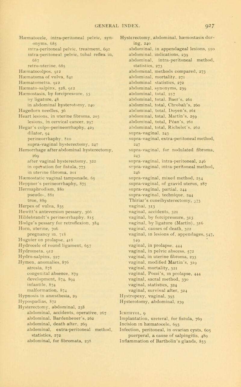 Haematocele, intra-peritoneal pelvic, syn- onyms, 6S5 intra-peritoneal pelvic, treatment, 692 intra-peritoneal pelvic, tubal reflex in, retro-uterine. 6S5 Hsematocolpos, 912 1 hematoma of vulva, S41 Hsematometra, 912 Haemato-salpinx, 52S. 912 Haemostasis, by forcipressure, 53 by ligature, 48 in abdominal hysterotomy. 240 Hagedorn needles, 36 Heart lesions, in uterine fibroma, 203 lesions, in cervical cancer, 297 Hegar's colpo-perineorrhaphy, 429 dilator, 94 perineorrhaphy, 810 supra-vaginal hysterectomy, 247 Hemorrhage after abdominal hysterectomy, 269 after vaginal hysterectomy, 322 in operation for fistula, 773 in uterine fibroma. 201 Haemostatic vaginal tamponade, 65 Heppner's perineorrhaphy, 875 Hermaphrodism, 8S0 pseudo-, 8S1 true, 8S9 Herpes of vulva, S3? Hewitt's anteversion pessary, 366 Hildebrandt's perineorrhaphy, 815 Hodge's pessary for retroflexion, 384 Horn, uterine, 706 pregnancy in, 718 Huguier on prolapse, 41- Hydrocele of round ligament, 657 Hydrometa, 912 Hydro-salpinx, 527 Hymen, anomalies, 87O atresia, S78 congenital absence, S79 development, S74, 894 infantile, 874 malformation, 874 Hypnosis in anaesthesia, 29 Hypospadias, S72 Hysterectomy, abdominal, 238 abdominal, accidents, operative, 267 abdominal. Bardenheuer's, 262 abdominal, death after, 269 abdominal, extra-peritoneal method, statistics, 272 abdominal, for fibromata, 2_;~ Hysterectomy, abdominal, hamiostasis dur- ing, 240 abdominal, in appendageal lesions, 550 abdominal, indications, 239 abdominal, intraperitoneal method, statistics, 273 abdominal, methods compared, 273 abdominal, mortality, 271 abdominal statistics, 272 abdominal, synonyms, 239 abdominal, total, 257 abdominal, total, Baer's, 261 abdominal, total, Chrobalc's. 260 abdominal, total. Doyen's, 261 abdominal, total, Martin's, 259 abdominal, total, Pean's, 261 abdominal, total, Richelot's, 262 supra-vaginal, 243 supra-vaginal, extra-peritoneal method, -'•47 supra-vaginal, for nodulated fibroma, 243 supra-vaginal, intra-peritoneal, 246 supra-vaginal, intra-peritoneal method, 246 supra-vaginal, mixed method, 254 supra-vaginal, of gravid uterus, 287 supra-vaginal, partial, 244 supra-vaginal, technique, 244 Thiriar's cuneihysterectomy, ^73 vagina], 313 vaginal, accidents, 321 vaginal, by forcipressure, 313 vaginal, by ligature (Martin), 316 vaginal, causes of death, 322 vaginal, 111 lesions of, appendages, 547, 549 vaginal, in prolapse, 444 vaginal, in pelvic abscess, 572 vaginal, in uterine fibroma, 233 vaginal, modified Martin's, 319 vaginal, mortality, 321 vaginal, Pozzi's, in prolapse, 444 vaginal, sacral method, 330 vaginal, statistics, 324 vaginal, survival after, 324 Hystropezy, vaginal, 393 Hysterotomy, abdominal, 239 II IITIIYOI., 9 Implantation, ureteral, for fistula, 769 Incision in haematocele, 693 Infection, peritoneal, in ovarian cysts, 605 puerperal, a cause of salpingitis, 489 Inflammation of Bartholin's glands, 853