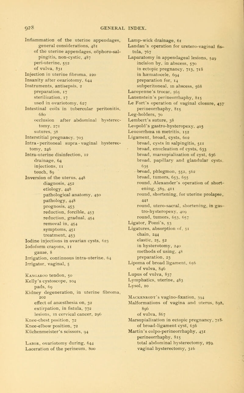 Inflammation of the uterine appendages, general considerations, 481 of the uterine appendages, oophorosal- pingitis, non-cystic, 487 peri-uterine, 552 of vulva, 831 Injection in uterine fibroma. 220 Insanity after ovariotomy. 644 Instruments, antisepsis, 2 preparation, 17 sterilization. 17 used in ovariotomy. 627 Intestinal coils in tubercular peritonitis, 680 occlusion after abdominal hysterec- tomy, 271 sutures. 38 Interstitial pregnancy, 703 Intra - peritoneal supra - vaginal hysterec- tomy, 246 Intra-uterine disinfection, 12 drainage, 64 injections, 11 touch, 89 Inversion of the uterus. 448 diagnosis, 452 etiology, 448 pathological anatomy, 450 pathology, 448 prognosis, 453 reduction, forcible, 453 reduction, gradual, 454 removal in, 454 symptoms, 451 treatment, 453 Iodine injections in ovarian cysts. 623 Iodoform crayons, 11 gauze, 8 Irrigation, continuous intra-uterine. 64 Irrigator, vaginal, 5 Kangaroo tendon, 50 Kelly's cystoscope, 104 pads, 69 Kidney degeneration, in uterine fibroma, 202 effect of anaesthesia on, 32 extirpation, in fistula, 772 lesions, in cervical cancer, 296 Knee-chest position, 72 Knee-elbow position, 72 Kuchenmeister's scissors, 94 Labor, ovariotomy during, 644 Laceration of the perineum, 800 Lamp-wick drainage, 61 Landau's operation for uretero-vaginal fis- tula, 767 Laparatomy in appendageal lesions, 549 incision by, in abscess, 570 in ectopic pregnancy, 713, 71S in haematocele, 694 preparation for, 14 subperitoneal, in abscess, 56S Laroyenne's trocar, 565 Lauenstein's perineorrhaphy, 815 Le Fort's operation of vaginal closure, 437 perineorrhaphy, 815 Leg-holders, 70 Lembert's suture, 38 Leopold's gastro-hysteropexy, 403 Leucorrhcea in metritis, 152 Ligament, broad, cysts, 602 broad, cysts ill salpingitis, 511 broad, enucleation of cysts, 633 broad, marsupialization of cyst, 636 broad, papillary and glandular cysts broad, phlegmon, 552, 502 broad, tumors, 653, 655 round, Alexander's operation of short- ening, 389, 411 round, shortening, for uterine prolapse. 44i round, utero-sacral, shortening, in gas- tro-hysteropexy, 409 round, tumors, 653, 657 Ligator, Pozzi's, 53 Ligatures, absorption of, ;i chain, 244 elastic, 25, 52 in hysterotomy, 240 methods of using, 4S preparation, 23 Lipoma of broad ligament, 656 of vulva, 846 Lupus of vulva, 837 Lymphatics, uterine, 4S3 Lysol, 10 Mackenrodt's vagino-fixation, ^04 Malformations of vagina and uterus, 892, 896 of vulva, 867 Marsupialization in ectopic pregnancy, 7iS- of broad-ligament cyst, 636 Martin's colpo-perineorrhaphy, 431 perineorrhaphy, S15 total abdominal hysterectomy, 259. vaginal hysterectomy, 316