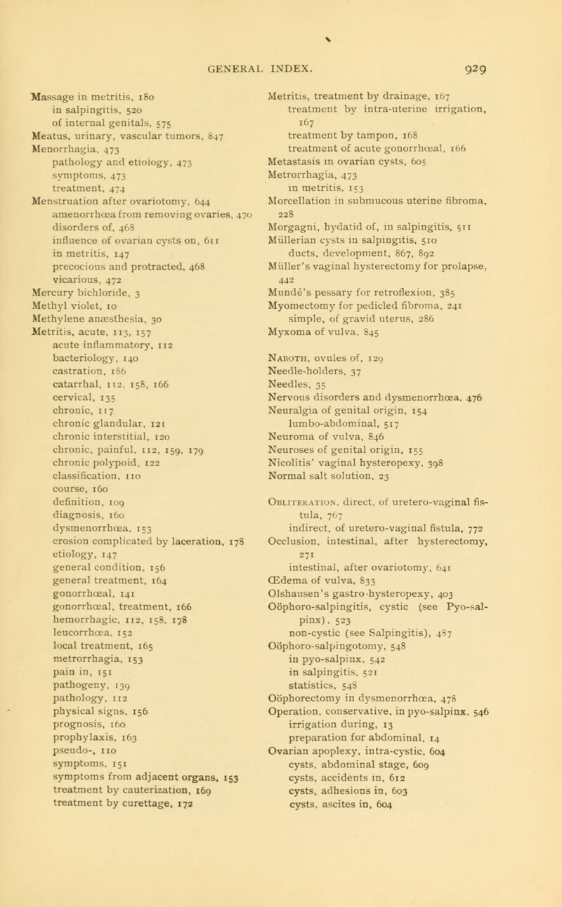 Massage in metritis, 180 in salpingitis, 520 of internal genitals, 575 Meatus, urinary, vascular tumors, 847 Menorrhagia, 473 pathology and etiology, 473 symptoms, 473 treatment, 474 Menstruation after ovariotomy. 644 amenorrhoea from removing ovaries, 470 disorders of, 46S influence of ovarian cysts on, 611 in metritis, 147 precocious and protracted, 468 vicarious, 472 Mercury bichloride, 3 Methyl violet, 10 Methylene ansesthesia, 30 Metritis, acute, 113, 157 acute inflammatory, 112 bacteriology, 140 castration, 186 catarrhal, 112. 15S, 166 cervical, 135 chronic, 117 chronic glandular, 121 chronic interstitial, 120 chronic, painful. 112, 159, 179 chronic polypoid, 122 classification, no course, 160 definition, 109 diagnosis, 160 dysmenorrheea. 153 erosion complicated by laceration, 178 etiology, 147 general condition, 156 general treatment, 164 gonorrhoeal, 141 gonorrhoeal, treatment, 166 hemorrhagic, 112, 158. 178 leucorrhcea, 152 local treatment, 165 metrorrhagia, 153 pain in, 151 pathogeny. 139 pathology, 112 physical signs. 156 prognosis, 160 prophylaxis. 163 pseudo-, no symptoms, 151 symptoms from adjacent organs, 153 treatment by cauterization, 169 treatment by curettage, 172 Metritis, treatment by drainage, 167 treatment by intra-uterine irrigation, 167 treatment by tampon, 168 treatment of acute gonorrhoeal, 166 Metastasis in ovarian cysts, 605 Metrorrhagia, 473 in metritis, 153 Morcellation in submucous uterine fibroma, 228 Morgagni, hydatid of, in salpingitis, 511 Miillerian cysts in salpingitis, 510 ducts, development, 867, 892 Miiller's vaginal hysterectomy for prolapse, 442 Munde's pessary for retroflexion, 385 Myomectomy for pedicled fibroma, 241 simple, of gravid uterus, 286 Myxoma of vulva. S45 Naboth, ovules of, i2c> Needle-holders. 37 Needles, 35 Nervous disorders and dysmenorrheea. 476 Neuralgia of genital origin, 154 lumbo-abdominal, 517 Neuroma of vulva, 846 Neuroses of genital origin, 155 Nicolitis' vaginal hysteropexy, 398 Normal salt solution, 23 Obliteration, direct, of uretero-vaginal fis- tula, 7< >7 indirect, of uretero-vaginal fistula, 772 Occlusion, intestinal, after hysterectomy, 271 intestinal, after ovariotomy, 641 GSdema of vulva, S33 Olshausen's gastro-hysteropexy, 403 Oophorosalpingitis, cystic (see Pyo-sal- pinx), 523 non-cystic (see Salpingitis), 4^7 Oophoro-salpingotomy, 548 in pyo-salpinx. 542 in salpingitis, 521 statistics, 54S Oophorectomy in dysmenorrheea, 478 Operation, conservative, in pyo-salpinx, 546 irrigation during, 13 preparation for abdominal, 14 Ovarian apoplexy, intra-cystic, 604 cysts, abdominal stage, 609 cysts, accidents in, 612 cysts, adhesions in, 603 cysts, ascites in, 604
