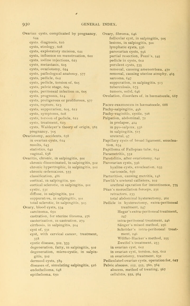 Ovarian cysts, complicated by pregnancy, 644 cysts, diagnosis, 616 cysts, etiology, 608 cysts, exploratory incision, 621 cysts, influence on menstruation, 611 cysts, iodine injections, 623 cysts, metastasis, 605 cysts, ovariotomy, 624 cysts, pathological anatomy, 577 cysts, pedicle, 602 cysts, pedicle, torsion of, 605 cysts, pelvic stage, 609 cysts, peritoneal infection in, 605 cysts, prognosis, 614 cysts, proligerous or proliferous, 577 cysts, rupture, 613 cysts, suppuration. 605, 612 cysts, symptoms, 608 cysts, torsion of pedicle. 612 cysts, treatment, 623 cysts, Waldeyer's theory of origin, 585 pregnancy, 705 Ovariotomy, accidents, 638 in ovarian cysts, 624 results, 643 statistics, 642 vaginal, 638 Ovaritis, chronic, in salpingitis, 501 chronic disseminated, in salpingitis, 502 chronic hypertrophic, in salpingitis, 502 chronic cedemaious, 533 classification, 4S6 cortical, in salpingitis. 500 cortical sclerotic, in salpingitis, 501 cystic, 531 diffuse, in salpingitis, 501 suppurative, in salpingitis, 501 total sclerotic, in salpingitis, 503 Ovary, blood cysts, 534 carcinoma, 650 castration, for uterine fibroma, 276 cauterization, in castration, 279 cirrhosis, in salpingitis, 504 cyst of, 531 cyst, with cervical cancer, treatment, 333 cystic disease, 502, 533 degeneration, fatty, in salpingitis, 502 degeneration, micro-cystic, in salpin- gitis, 502 dermoid cysts, 589 diseases of, simulating salpingitis, 516 endothelioma, 648 epithelioma, 650 Ovary, fibroma, 646 follicular cyst, in salpingitis, 505 lesions, in salpingitis, 500 lymphatic cysts, 536 parovarian cysts, 596 partial resection, Pozzi's, 545 pedicle in cysts, 602 purulent cysts, 535 removal, causing amenorrhcea, 470 removal, causing uterine atrophy, 465 sarcoma. (47 suppuration, in salpingitis. 513 tuberculosis, 673 tumors, solid, 646 Ovulation, disorders of, in hematocele, 687 Pachy-peritonitis m hematocele, 688 Pachy-salpingitis, 496 Pachy-vaginitis, cystic, 728 Palpation, abdominal. 72 in prolapse, 424 in pyo-salpinx. 53S in salpingitis, 515 ureteral, 97 Papillary cysts of broad ligament, enuclea- tion, 634 Papilloma of Fallopian tube, 654 Parametritis, 552 Parotiditis, after ovariotomy, 641 Parovarian cysts, 596 hyaline cysts, enucleation, 633 varicocele, 656 Parturition, causing metritis, 14? Pawlik's ureteral catheters, 102 urethral operation for incontinence, 775 Pean's morcellation forceps, 231 retractors, 233 total abdominal hysterectomy, 261 Pedicle in hysterectomy, extra-peritoneal treatment, 247 Hegar's extra-peritoneal treatment, 247 intra-peritoneal treatment, 246 Sanger's mixed method. 256 Schroder's intra-peritoneal treat- ment, 24(1 Wolfler-Haeker's method, 255 Zweifel's treatment, 253 in ovarian cyst, 602 in ovarian cyst, torsion, 605, 612 in ovariotomy, treatment, 631 Pediculated ovarian cysts, operation for. 627 Pelvic abscess. 552. 555. 560, 564 abscess, method of treating, 567 cellulitis, 552, 564
