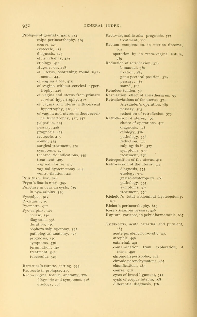 Prolapse of genital organs, 414 colpo-perineorrhaphy, 429 course, 425 cystocele, 415 diagnosis, 425 elytrorrhaphy, 429 etiology, 414 Huguier on, 418 of uterus, shortening round liga- ments, 441 of vagina alone, 415 of vagina without cervical hyper- trophy, 446 of vagina and uterus from primary cervical hypertrophy, 417 of vagina and uterus with cervical hypertrophy, 416, 446 of vagina and uterus without cervi- cal hypertrophy, 421, 447 palpation, 424 pessary, 4.26 prognosis, 425 rectocele, 415 sound, 424 surgical treatment, 428 symptoms, 423 therapeutic indications, 445 treatment, 425 vaginal closure, 437 vaginal hysterectomy, 444 ventro-fixation, 441 Pruritus vulvae, 858 Pryor's fixatio uteri, 399 Puncture in ovarian cysts, O19 in pyo-salpinx. 539 Pyocolpos, 912 Pyoktanin. 10 Pyometra. 912 Pyo-salpinx, 523 course, 540 diagnosis. 538 duration, 540 oophoro-salpingotomy, 542 pathological anatomy, 523 prognosis, 540 symptoms, 536 termination, 540 treatment, 542 tubercular, 527 RUcamier's curette, cutting, 334 Rectocele in prolapse, 415 Recto-vaginal fistulas, anatomy, 776 diagnosis and symptoms, 776 etiology. 775 Recto-vaginal iistulae, prognosis, 777 treatment, 777 Rectum, compression, in uterine fibroma. 202 operation by. in recto-vaginal fistula, 789 Reduction of retroflexion, 379 bimanual. 380 fixation, 383 genu-pectoral position, 379 pessary. 383 sound, 381 Reindeer tendon, 50 Respiration, effect of anaesthesia on, 33 Retrodeviations of the uterus, 374 Alexander's operation, 389 pessary, 383 reduction of retroflexion, 379 Retroflexion of uterus, 376 choice of operations, 411 diagnosis, 378 etiology, 376 pathology, 376 reduction, 379 salpingitis in, 377 symptoms, 377 treatment, 378 Retroposition of the uterus, 412 Retroversion of the uterus, 374 diagnosis, 375 etiology, 374 gastro-hysteropexy, 408 pathology, 374 symptoms, 375 treatment, 376 Richelot's total abdominal hysterectomy, 262 Richet's perineorrhaphy, 819 Roser-Scanzoni pessary, 426 Rupture, varicose, in pelvic hematocele, 687 Salpingitis, acute catarrhal and purulent, 487 acute purulent non-cystic, 492 atrophic, 498 catarrhal, 491 contamination from exploration, a cause, 490 chronic hypertrophic, 498 chronic parenchymatous, 487 classifications, 485 course, 518 cysts of broad ligament, 511 cysts of corpus luteum, 508 differential diagnosis, 516