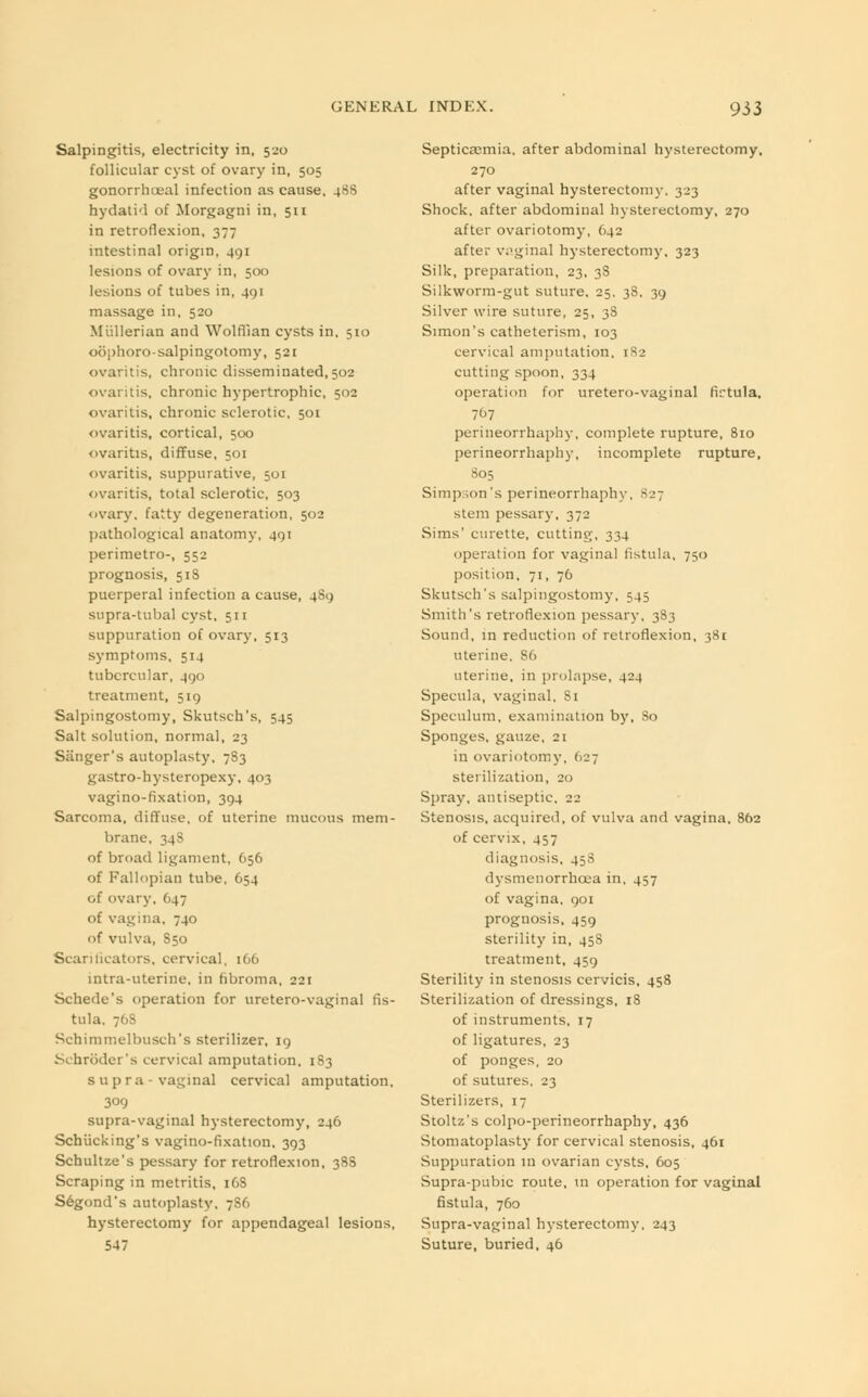 Salpingitis, electricity in, 520 follicular cyst of ovary in, 505 gonorrheal infection as cause, -p^ hydatid of Morgagni in, 511 in retroflexion, 377 intestinal origin, 491 lesions of ovary in, 500 lesions of tubes in, 401 massage in, 520 Mullerian and Wolffian cysts in, 510 oophoro-salpingotomy, 521 ovaritis, chronic disseminated, 502 ovaritis, chronic hypertrophic, 502 ovaritis, chronic sclerotic, 501 ovaritis, cortical, 500 ovaritis, diffuse, 501 ovaritis, suppurative, 501 ovaritis, total sclerotic, 503 ovary, fatty degeneration, 502 pathological anatomy, 491 perimetro-, 552 prognosis, 518 puerperal infection a cause, 489 supra-tubal cyst, 511 suppuration of ovary, 513 symptoms, 514 tubercular, 490 treatment, 519 Salpingostomy, Skutsch's, 545 Salt solution, normal, 23 Sanger's autoplasty, 783 gastro-hysteropexy, 403 vagino-fixation, 394 Sarcoma, diffuse, of uterine mucous mem- brane, 34S of broad ligament, 656 of Fallopian tube, 654 of ovary. 647 of vagina, 740 of vulva, 850 Scarificators, cervical, 166 intra-uterine, in fibroma, 221 Schede's operation for uretero-vaginal fis- tula. 768 Schimmelbusch's sterilizer, 19 Schroder's cervical amputation, 183 supra-vaginal cervical amputation, 309 supra-vaginal hysterectomy, 246 Schiicking's vagino-fixation, 393 Schultze's pessary for retroflexion, 388 Scraping in metritis, 16S Segond's autoplasty. 7S6 hysterectomy for appendageal lesions, 547 Septica^mia, after abdominal hysterectomy. 270 after vaginal hysterectomy. 323 Shock, after abdominal hysterectomy, 270 after ovariotomy, 642 after vaginal hysterectomy, 323 Silk, preparation, 23, 3S Silkworm-gut suture, 25, 38. 39 Silver wire suture, 25, 3S Simon's catheterism, 103 cervical amputation, 182 cutting spoon, 334 operation for uretero-vaginal firtula, 707 perineorrhaphy, complete rupture, 810 perineorrhaphy, incomplete rupture, 805 Simpson's perineorrhaphy. 827 stem pessary, 372 Sims' curette, cutting, 334 operation for vaginal fistula, 750 position, 71, 76 Skutsch's salpingostomy, 545 Smith's retroflexion pessary, 383 Sound, in reduction of retroflexion, 381 uterine. 86 uterine, in prolapse, 424 Specula, vaginal, 81 Speculum, examination by, So Sponges, gauze, 21 in ovariotomy, 627 sterilization, 20 Spray, antiseptic, 22 Stenosis, acquired, of vulva and vagina, 862 of cervix, 457 diagnosis, 458 dysmenorrhea in, 457 of vagina, 901 prognosis, 459 sterility in, 458 treatment, 459 Sterility in stenosis cervicis, 458 Sterilization of dressings, 18 of instruments, 17 of ligatures, 23 of ponges, 20 of sutures. 23 Sterilizers, 17 Stoltz's colpo-perineorrhaphy, 436 Stomatoplasty for cervical stenosis, 461 Suppuration in ovarian cysts, 605 Supra-pubic route, in operation for vaginal fistula, 760 Supra-vaginal hysterectomy, 243 Suture, buried, 46