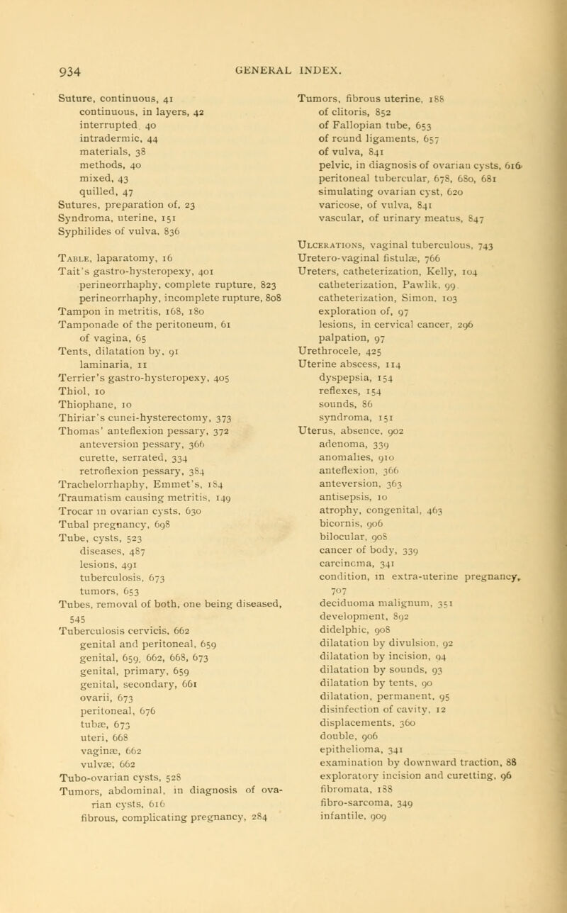 Suture, continuous, 41 continuous, in layers, 42 interrupted 40 intradermic, 44 materials, 38 methods, 40 mixed, 43 quilled, 47 Sutures, preparation of, 23 Syndroma, uterine, 151 Syphilides of vulva. 836 Table, laparatomy, 16 Tait's gastro-hysteropexy, 401 perineorrhaphy, complete rupture, 823 perineorrhaphy, incomplete rupture, 808 Tampon in metritis, 168, 180 Tamponade of the peritoneum, 61 of vagina, 65 Tents, dilatation by, 91 laminaria, 11 Terrier's gastro-hysteropexy, 405 Thiol, 10 Thiophane, 10 Thiriar's cunei-hysterectomy, 373 Thomas' anteflexion pessary, 372 anteversion pessary, 366 curette, serrated. 334 retroflexion pessary, 3S4 Trachelorrhaphy, Emmet's, 1^4 Traumatism causing metritis, 149 Trocar in ovarian cysts, 630 Tubal pregnancy, C98 Tube, cysts, 523 diseases, 4S7 lesions, 491 tuberculosis, 673 tumors, 653 Tubes, removal of both, one being diseased, 545 Tuberculosis cervicis, 662 genital and peritoneal, 659 genital, 659. 662, 668, 673 genital, primary, 659 genital, secondary, 661 ovarii, 673 peritoneal, 676 tubas, 673 uteri, 668 vaginas, 662 vulvae, 662 Tubo-ovarian cysts, 52S Tumors, abdominal, in diagnosis of ova- rian cysts, 616 fibrous, complicating pregnancy, 284 Tumors, fibrous uterine, 188 of clitoris, 852 of Fallopian tube, 653 of round ligaments, 657 of vulva, 841 pelvic, in diagnosis of ovarian cysts, 616- peritoneal tubercular, 678, 6S0, 681 simulating ovarian cyst, 620 varicose, of vulva, 841 vascular, of urinary meatus, -47 Ulcerations, vaginal tuberculous. 743 Uretero-vaginal fistulas, 766 Ureters, catheterization, Kelly, 104 catheterization, Pawlik, 99 catheterization, Simon, 103 exploration of, 97 lesions, in cervical cancer, 296 palpation, 97 Urethrocele, 425 Uterine abscess, 114 dyspepsia, 154 reflexes, 154 sounds, S6 syndroma, 151 Uterus, absence, 902 adenoma, 339 anomalies, 910 anteflexion, 366 anteversion, 363 antisepsis, 10 atrophy, congenital, 463 bicornis, 906 bilocular, 90S cancer of body, 339 carcinoma, 341 condition, in extra-uterine pregnancy, 707 deciduoma malignum, 3=1 development, S<)2 didelphic, 908 dilatation by divulsion, 92 dilatation by incision, 04 dilatation by sounds, 93 dilatation by tents, 90 dilatation, permanent, 95 disinfection of cavity, 12 displacements, 360 double, 906 epithelioma, 341 examination by downward traction, 88 exploratory incision and curetting, 96 fibromata, 1S8 fibro-sarcoma, 349 infantile, 909