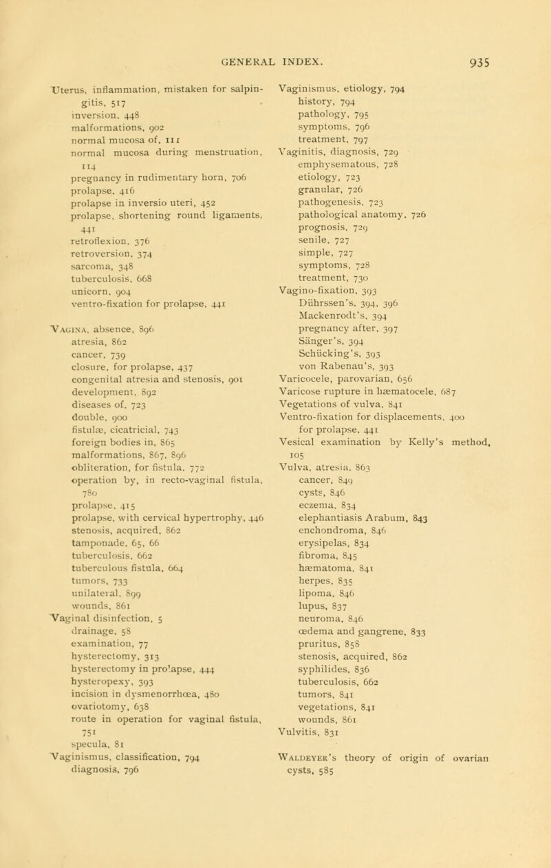 TTterus, inflammation, mistaken for salpin- gitis, 517 inversion. 44S malformations, 902 normal mucosa of, 111 normal mucosa during menstruation, 114 pregnancy in rudimentary horn, 706 prolapse, 416 prolapse in inversio uteri, 452 prolapse, shortening round ligaments, retroflexion, 376 retroversion, 374 sarcoma, 34S tuberculosis, 668 unicorn. 904 ventro-fixation for prolapse, 441 Vagina, absence, S96 atresia, 862 cancer, 739 closure, for prolapse, 437 congenital atresia and stenosis, 901 development. S92 diseases of, 723 double, 900 fistulas, cicatricial, 743 foreign bodies in, S65 malformations, S67, 896 obliteration, for fistula, 772 operation by, in recto-vaginal fistula, 780 prolapse, 415 prolapse, with cervical hypertrophy, 446 stenosis, acquired, 862 tamponade, 65, 66 tuberculosis, 662 tuberculous fistula, 664 tumors, 733 unilateral, 899 wounds, S61 Vaginal disinfection, 5 drainage, 5S examination, 77 hysterectomy, 313 hysterectomy in pro'apse, 444 hysteropexy, 393 incision in dysmenorrhcea, 4S0 ovariotomy, 63S route in operation for vaginal fistula, 75' specula, 81 Vaginismus, classification, 794 diagnosis, 796 Vaginismus, etiology, 794 history, 794 pathology, 795 symptoms, 796 treatment, 797 Vaginitis, diagnosis, 729 emphysematous, 728 etiology, 723 granular, 726 pathogenesis, 723 pathological anatomy, 726 prognosis, 729 senile, 727 simple, 727 symptoms, 728 treatment, 730 Vaginofixation, 393 Diihrssen's, 394, 396 Mackenrodt's. 394 pregnancy after, 397 Sanger's, 394 Schiicking's, 393 von Rabenau's, 393 Varicocele, parovarian, 656 Varicose rupture in haematocele, 687 Vegetations of vulva. 841 Ventro-fixation for displacements, 4(x> for prolapse, 441 Vesical examination by Kelly's method, 105 Vulva, atresia, 863 cancer, 8411 cysts, S46 eczema. 834 elephantiasis Arabum, 843 enchondroma, S46 erysipelas, 834 fibroma, 845 hematoma, 841 herpes, 835 lipoma, 846 lupus, 837 neuroma, 84(1 oedema and gangrene. 833 pruritus, 858 stenosis, acquired, 862 syphilides, 836 tuberculosis, 662 tumors. 841 vegetations, 841 wounds, S61 Vulvitis, 831 Waldeyer's theory of origin of ovarian cysts, 585