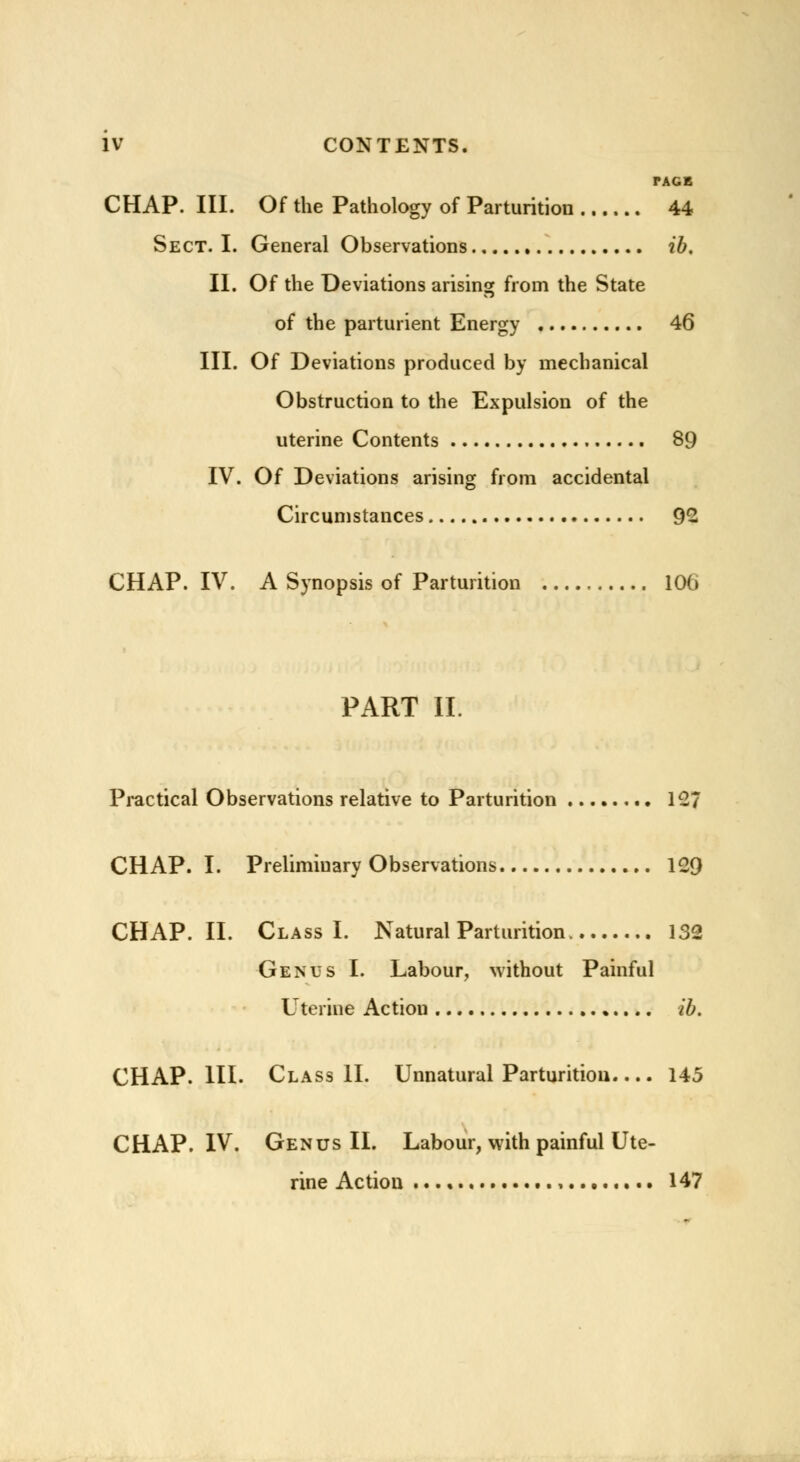 TAGE CHAP. III. Of the Pathology of Parturition 44 Sect. I. General Observations ib. II. Of the Deviations arising from the State of the parturient Energy 46 III. Of Deviations produced by mechanical Obstruction to the Expulsion of the uterine Contents 89 IV. Of Deviations arising from accidental Circumstances 92 CHAP. IV. A Synopsis of Parturition 106 PART II. Practical Observations relative to Parturition 127 CHAP. I. Preliminary Observations 129 CHAP. II. Class I. Natural Parturition 132 Genus I. Labour, without Painful Uterine Action •.... ib. CHAP. III. Class II. Unnatural Parturition 145 CHAP. IV. Genus II. Labour, with painful Ute- rine Action 147