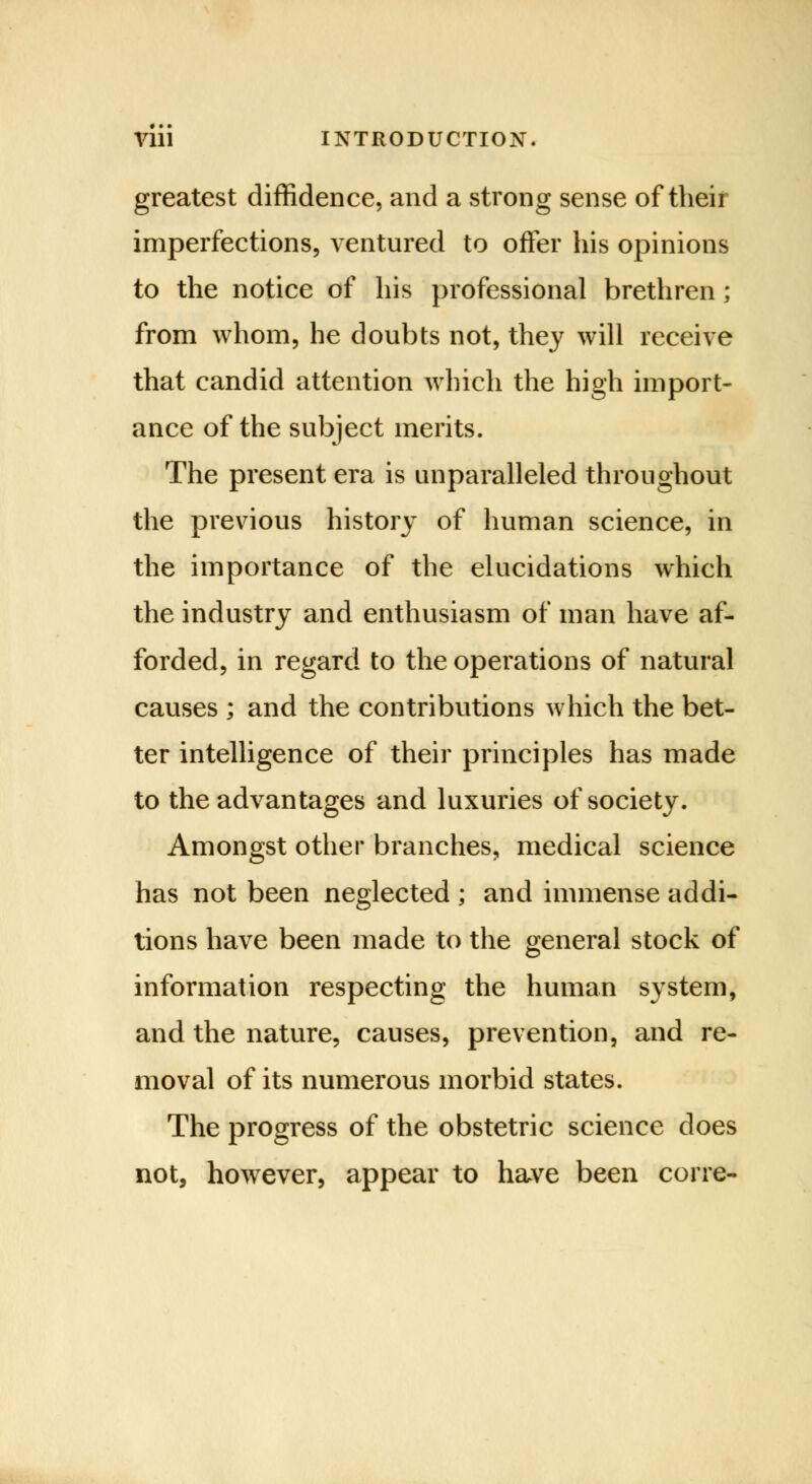 greatest diffidence, and a strong sense of their imperfections, ventured to offer his opinions to the notice of his professional brethren ; from whom, he doubts not, they will receive that candid attention which the high import- ance of the subject merits. The present era is unparalleled throughout the previous history of human science, in the importance of the elucidations which the industry and enthusiasm of man have af- forded, in regard to the operations of natural causes ; and the contributions which the bet- ter intelligence of their principles has made to the advantages and luxuries of society. Amongst other branches, medical science has not been neglected ; and immense addi- tions have been made to the general stock of information respecting the human system, and the nature, causes, prevention, and re- moval of its numerous morbid states. The progress of the obstetric science does not, however, appear to have been corre-