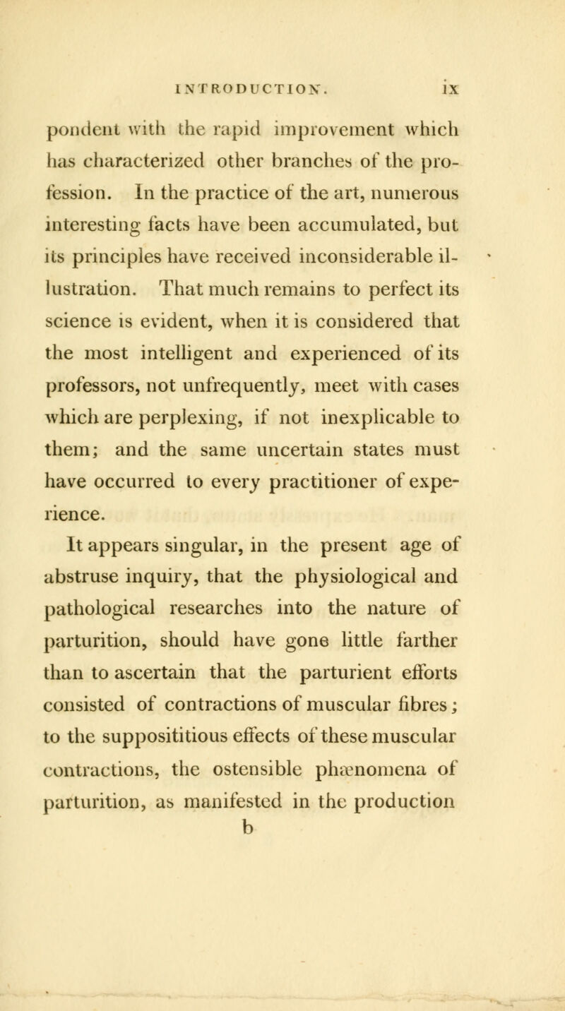 pondent with the rapid improvement which has characterized other branches of the pro- fession. In the practice of the art, numerous interesting facts have been accumulated, but its principles have received inconsiderable il- lustration. That much remains to perfect its science is evident, when it is considered that the most intelligent and experienced of its professors, not unfrequently, meet with cases which are perplexing, if not inexplicable to them; and the same uncertain states must have occurred to every practitioner of expe- rience. It appears singular, in the present age of abstruse inquiry, that the physiological and pathological researches into the nature of parturition, should have gone little farther than to ascertain that the parturient efforts consisted of contractions of muscular fibres; to the supposititious effects of these muscular contractions, the ostensible phenomena of parturition, as manifested in the production