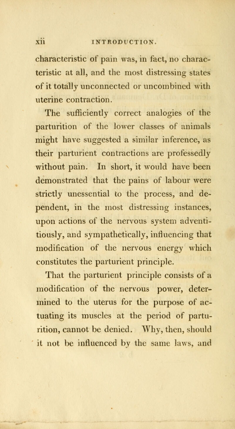 characteristic of pain was, in fact, no charac- teristic at all, and the most distressing states of it totally unconnected or uncombined with uterine contraction. The sufficiently correct analogies of the parturition of the lower classes of animals might have suggested a similar inference, as their parturient contractions are professedly without pain. In short, it would have been demonstrated that the pains of labour were strictly unessential to the process, and de- pendent, in the most distressing instances, upon actions of the nervous system adventi- tiously, and sympathetically, influencing that modification of the nervous energy which constitutes the parturient principle. That the parturient principle consists of a modification of the nervous power, deter- mined to the uterus for the purpose of ac- tuating its muscles at the period of partu- rition, cannot be denied. Why, then, should it not be influenced by the same laws, and