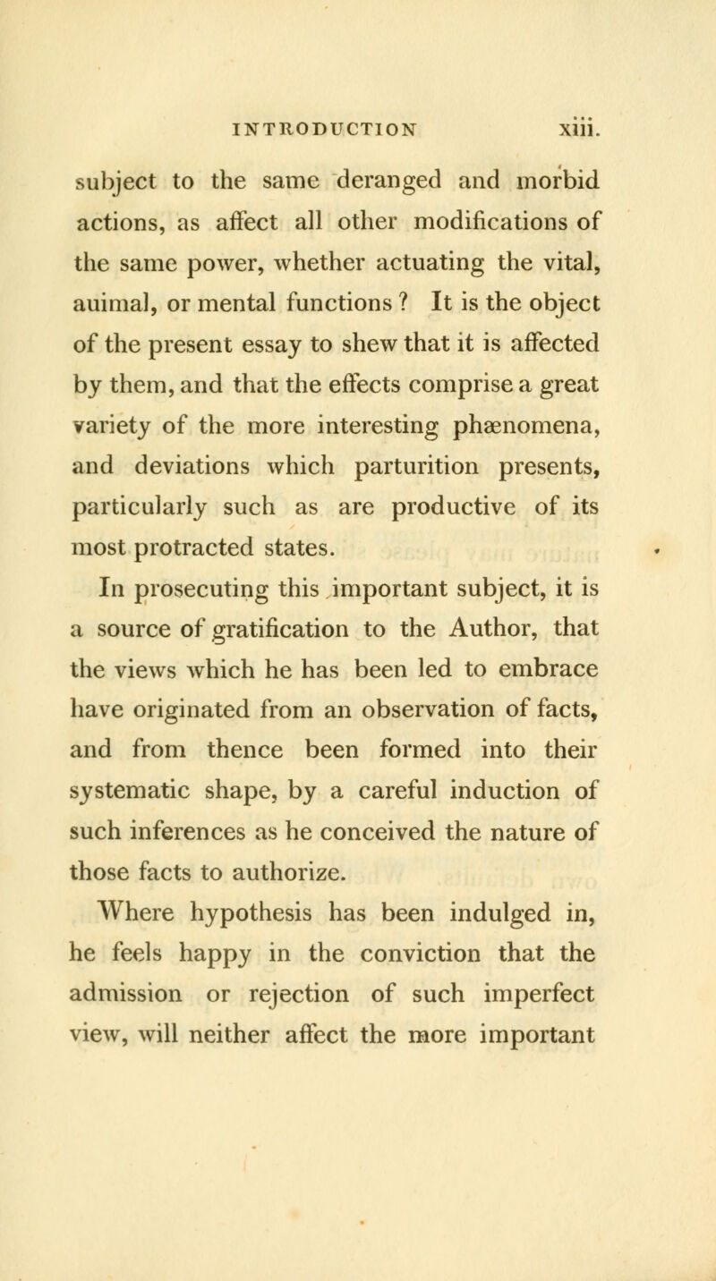 subject to the same deranged and morbid actions, as affect all other modifications of the same power, whether actuating the vital, auimal, or mental functions ? It is the object of the present essay to shew that it is affected by them, and that the effects comprise a great variety of the more interesting phenomena, and deviations which parturition presents, particularly such as are productive of its most protracted states. In prosecuting this important subject, it is a source of gratification to the Author, that the views which he has been led to embrace have originated from an observation of facts, and from thence been formed into their systematic shape, by a careful induction of such inferences as he conceived the nature of those facts to authorize. Where hypothesis has been indulged in, he feels happy in the conviction that the admission or rejection of such imperfect view, will neither affect the more important