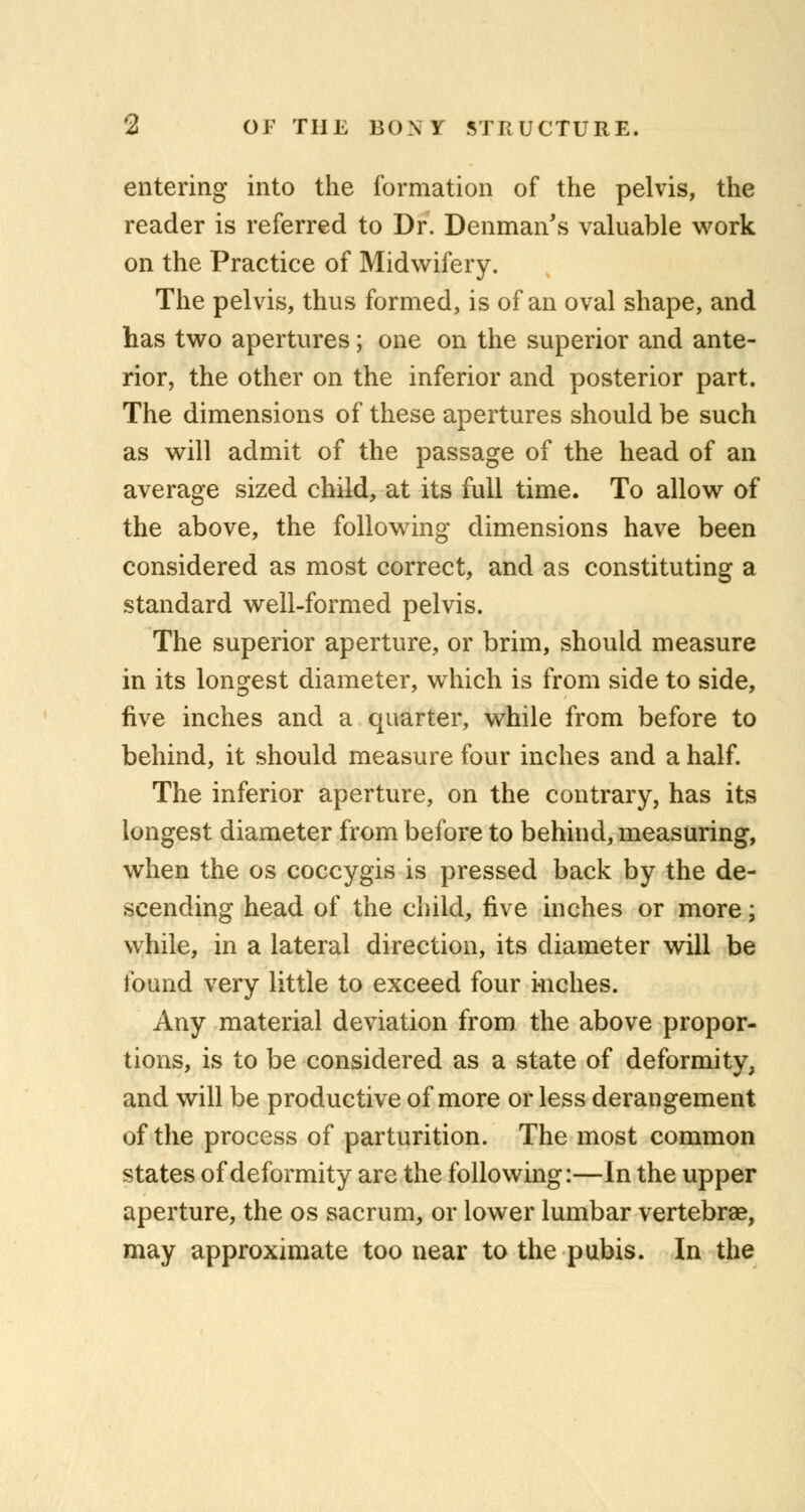 entering into the formation of the pelvis, the reader is referred to Dr. Denman's valuable work on the Practice of Midwifery. The pelvis, thus formed, is of an oval shape, and has two apertures; one on the superior and ante- rior, the other on the inferior and posterior part. The dimensions of these apertures should be such as will admit of the passage of the head of an average sized child, at its full time. To allow of the above, the following dimensions have been considered as most correct, and as constituting a standard well-formed pelvis. The superior aperture, or brim, should measure in its longest diameter, which is from side to side, five inches and a quarter, while from before to behind, it should measure four inches and a half. The inferior aperture, on the contrary, has its longest diameter from before to behind, measuring, when the os coccygis is pressed back by the de- scending head of the child, five inches or more; while, in a lateral direction, its diameter will be found very little to exceed four kiches. Any material deviation from the above propor- tions, is to be considered as a state of deformity, and will be productive of more or less derangement of the process of parturition. The most common states of deformity are the following:—In the upper aperture, the os sacrum, or lower lumbar vertebrae, may approximate too near to the pubis. In the