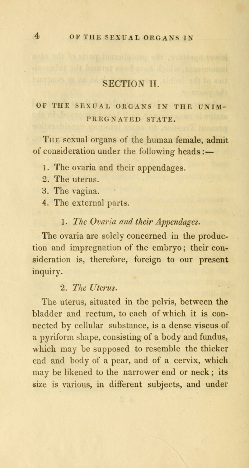 SECTION II. OF THE SEXUAL ORGANS IN THE UNIM- PREGNATED STATE. The sexual organs of the human female, admit of consideration under the following heads :— 1. The ovaria and their appendages. 2. The uterus. 3. The vagina. 4. The external parts. 1. The Ovaria and their Appendages. The ovaria are solely concerned in the produc- tion and impregnation of the embryo; their con- sideration is, therefore, foreign to our present inquiry. 2. The Uterus. The uterus, situated in the pelvis, between the bladder and rectum, to each of which it is con- nected by cellular substance, is a dense viscus of a pyriform shape, consisting of a body and fundus, which may be supposed to resemble the thicker end and body of a pear, and of a cervix, which may be likened to the narrower end or neck; its size is various, in different subjects, and under