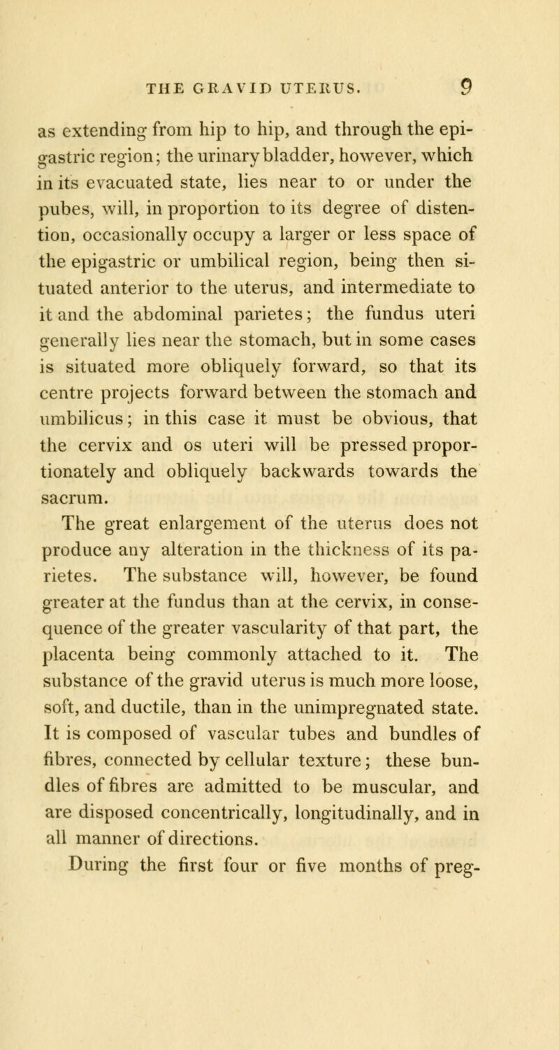 as extending from hip to hip, and through the epi- gastric region; the urinary bladder, however, which in its evacuated state, lies near to or under the pubes, will, in proportion to its degree of disten- tion, occasionally occupy a larger or less space of the epigastric or umbilical region, being then si- tuated anterior to the uterus, and intermediate to it and the abdominal parietes; the fundus uteri generally lies near the stomach, but in some cases is situated more obliquely forward, so that its centre projects forward between the stomach and umbilicus; in this case it must be obvious, that the cervix and os uteri will be pressed propor- tionately and obliquely backwards towards the sacrum. The great enlargement of the uterus does not produce any alteration in the thickness of its pa- rietes. The substance will, however, be found greater at the fundus than at the cervix, in conse- quence of the greater vascularity of that part, the placenta being commonly attached to it. The substance of the gravid uterus is much more loose, soft, and ductile, than in the unimpregnated state. It is composed of vascular tubes and bundles of fibres, connected by cellular texture; these bun- dles of fibres are admitted to be muscular, and are disposed concentrically, longitudinally, and in all manner of directions. During the first four or five months of preg-