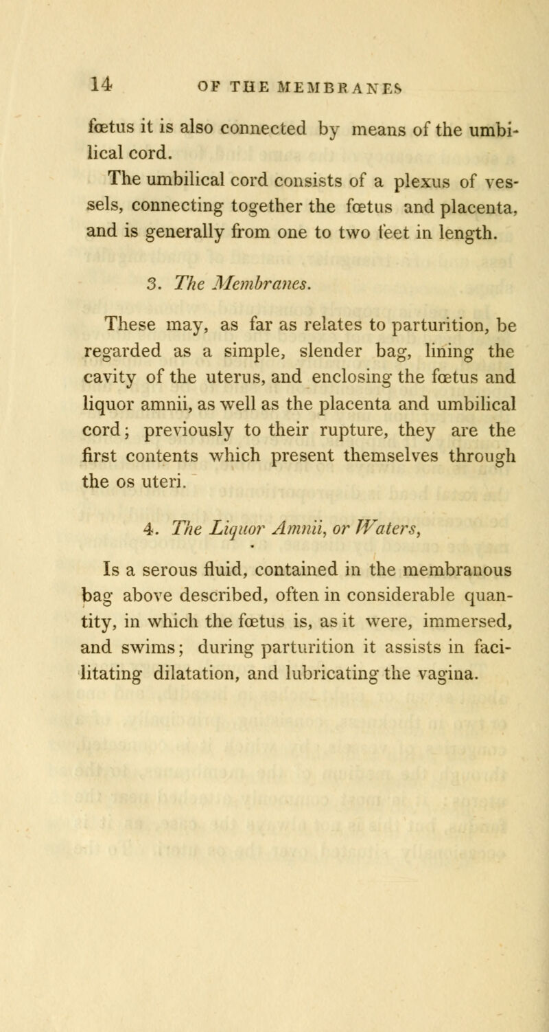 foetus it is also connected by means of the umbi- lical cord. The umbilical cord consists of a plexus of ves- sels, connecting together the foetus and placenta, and is generally from one to two feet in length. 3. The Membranes. These may, as far as relates to parturition, be regarded as a simple, slender bag, lining the cavity of the uterus, and enclosing the foetus and liquor amnii, as well as the placenta and umbilical cord; previously to their rupture, they are the first contents which present themselves through the os uteri. 4. The Liquor Amnii, or Waters, Is a serous fluid, contained in the membranous bag above described, often in considerable quan- tity, in which the foetus is, as it were, immersed, and swims; during parturition it assists in faci- litating dilatation, and lubricating the vagina.