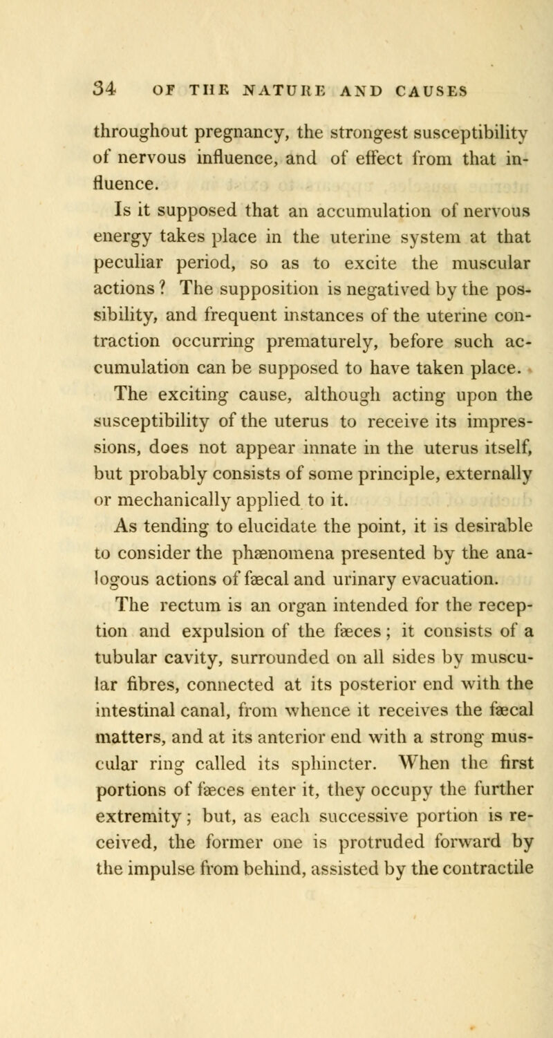 throughout pregnancy, the strongest susceptibility of nervous influence, and of effect from that in- fluence. Is it supposed that an accumulation of nervous energy takes place in the uterine system at that peculiar period, so as to excite the muscular actions ? The supposition is negatived by the pos- sibility, and frequent instances of the uterine con- traction occurring prematurely, before such ac- cumulation can be supposed to have taken place. The exciting cause, although acting upon the susceptibility of the uterus to receive its impres- sions, does not appear innate in the uterus itself, but probably consists of some principle, externally or mechanically applied to it. As tending to elucidate the point, it is desirable to consider the phenomena presented by the ana- logous actions of faecal and urinary evacuation. The rectum is an organ intended for the recep- tion and expulsion of the faeces; it consists of a tubular cavity, surrounded on all sides by muscu- lar fibres, connected at its posterior end with the intestinal canal, from whence it receives the faecal matters, and at its anterior end with a strong mus- cular ring called its sphincter. When the first portions of faeces enter it, they occupy the further extremity; but, as each successive portion is re- ceived, the former one is protruded forward by the impulse from behind, assisted by the contractile