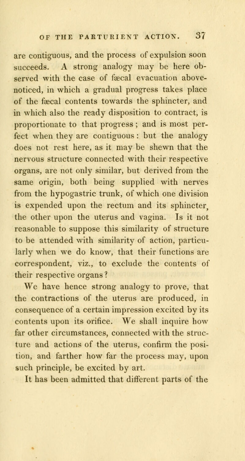 are contiguous, and the process of expulsion soon succeeds. A strong analogy may be here ob- served with the case of faecal evacuation above- noticed, in which a gradual progress takes place of the faecal contents towards the sphincter, and in which also the ready disposition to contract, is proportionate to that progress ; and is most per- fect when they are contiguous : but the analogy does not rest here, as it may be shewn that the nervous structure connected with their respective organs, are not only similar, but derived from the same origin, both being supplied with nerves from the hypogastric trunk, of which one division is expended upon the rectum and its sphincter, the other upon the uterus and vagina. Is it not reasonable to suppose this similarity of structure to be attended with similarity of action, particu- larly when we do know, that their functions are correspondent, viz., to exclude the contents of their respective organs ? We have hence strong analogy to prove, that the contractions of the uterus are produced, in consequence of a certain impression excited by its contents upon its orifice. We shall inquire how far other circumstances, connected with the struc- ture and actions of the uterus, confirm the posi- tion, and farther how far the process may, upon such principle, be excited by art. It has been admitted that different parts of the