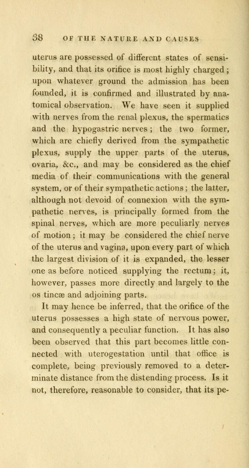 uterus are possessed of different states of sensi- bility, and that its orifice is most highly charged ; upon whatever ground the admission has been founded, it is confirmed and illustrated by ana- tomical observation. We have seen it supplied with nerves from the renal plexus, the spermatics and the hypogastric nerves; the two former, which are chiefly derived from the sympathetic plexus, supply the upper parts of the uterus, ovaria, &c, and may be considered as the chief media of their communications with the general system, or of their sympathetic actions; the latter, although not devoid of connexion with the sym- pathetic nerves, is principally formed from the spinal nerves, which are more peculiarly nerves of motion; it may be considered the chief nerve of the uterus and vagina, upon every part of which the largest division of it is expanded, the lesser one as before noticed supplying the rectum; it, however, passes more directly and largely to the os tincae and adjoining parts. It may hence be inferred, that the orifice of the uterus possesses a high state of nervous power, and consequently a peculiar function. It has also been observed that this part becomes little con- nected with uterogestation until that office is complete, being previously removed to a deter- minate distance from the distending process. Is it not, therefore, reasonable to consider, that its pe-