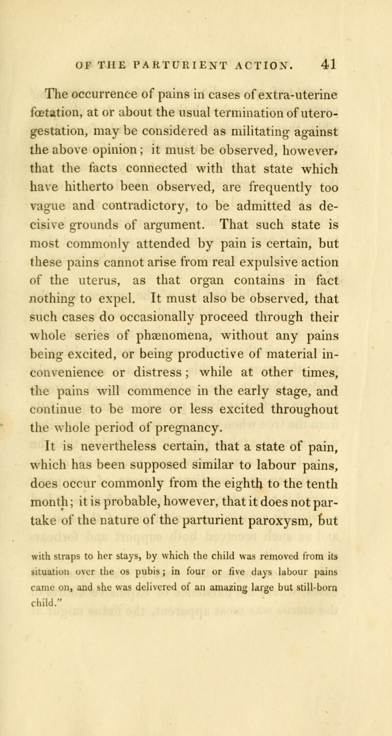 The occurrence of pains in cases of extra-uterine fcetation, at or about the usual termination of utero- gestation, may be considered as militating against the above opinion; it must be observed, however* that the facts connected with that state which have hitherto been observed, are frequently too vague and contradictory, to be admitted as de- cisive grounds of argument. That such state is most commonly attended by pain is certain, but these pains cannot arise from real expulsive action of the uterus, as that organ contains in fact nothing to expel. It must also be observed, that such cases do occasionally proceed through their whole series of phenomena, without any pains being excited, or being productive of material in- convenience or distress; while at other times, the pains will commence in the early stage, and continue to be more or less excited throughout the whole period of pregnancy. It is nevertheless certain, that a state of pain, which has been supposed similar to labour pains, does occur commonly from the eighth to the tenth month; it is probable, however, that it does not par- take of the nature of the parturient paroxysm, out with siraps to her stays, by which the child was removed from its situation over the os pubis; in four or five days labour pains came on, and she was delivered of an amazing large but still-born child.